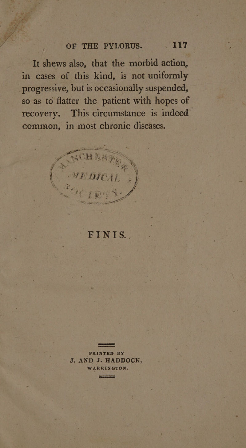 OF THE PYLORUS. he 8 ly oe It shews also, that the morbid action, in cases of this kind, is not uniformly _progressive, but is occasionally suspended, so as to flatter the patient with hopes of recovery. This circumstance is indeed common, in most chronic diseases. PRINTED BY J. AND J. HADDOCK, WARRINGTON,
