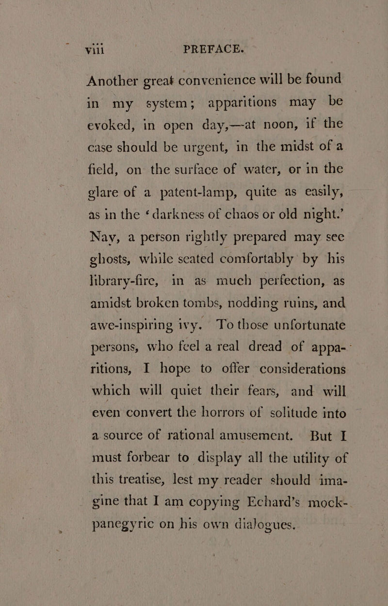 Another great convenience will be found in my system; apparitions may be evoked, in open day,—at noon, if the case should be urgent, in the midst of a field, on the surface of water, or in the glare of a patent-lamp, quite as easily, as in the ‘darkness of chaos or old night.’ Nay, a person rightly prepared may see ghosts, while seated comfortably by his library-fire, in as much perfection, as amidst broken tombs, nodding ruins, and awe-inspiring ivy. To those unfortunate persons, who feel a real dread of appa-- ritions, I hope to offer considerations which will quiet their fears, and will even convert the horrors of solitude into a source of rational amusement. But I must forbear to display all the utility of this treatise, lest my reader should ima- | gine that I am copying Echard’s mock-. panegyric on his own dialogues.