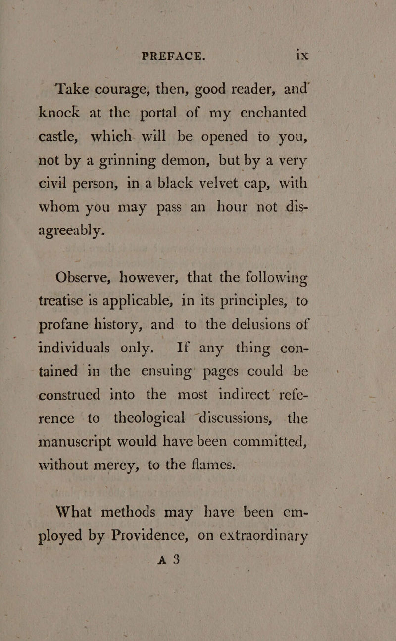 Take courage, then, good reader, and knock at the portal of my enchanted castle, which will be opened io you, not by a grinning demon, but by a very civil person, in a black velvet cap, with — whom you may pass an hour not dis- agreeably. Observe, however, that the following treatise is applicable, in its principles, to profane history, and to the delusions of individuals only. If any thing con- tained in the ensuing’ pages could be construed into the most indirect’ refe- rence to theological “discussions, the manuscript would have been committed, without mercy, to the flames. What methods may have been em- — ployed by Providence, on extraordinary A 3 |