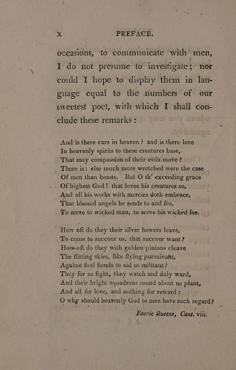 occasions, to communieate with men, I do not presume to vei dates nor could I hope to display them in lan- guage equal to the numbers of our sweetest poet, with which I shall con- clude these remarks: _ And is there care in heaven? and is there love In heavenly spirits to these creatures base, That may compassion of their evils move? There is: else much more wretched were the case _ Of men than beasts. But O th’ exceeding grace Of highest God! that loves his creatures so, And all his works with mercies doth embrace, That blessed angels he sends to and fro, To serve to wicked man, to serve his wicked foe. How oft do they their silver bowers leave, -To come to succour us, that succour want? Hove oft do they with golden‘pinions cleave The flitting skies, like flying pursuivant, Against foul fiends to aid us militant? They for us fight, they watch and duly ward, And their bright squadrons round about us plant, And all for love, and nothing for reward = O why should heavenly God to men have such regard? Eaerte Queene, Cant. viii. ~