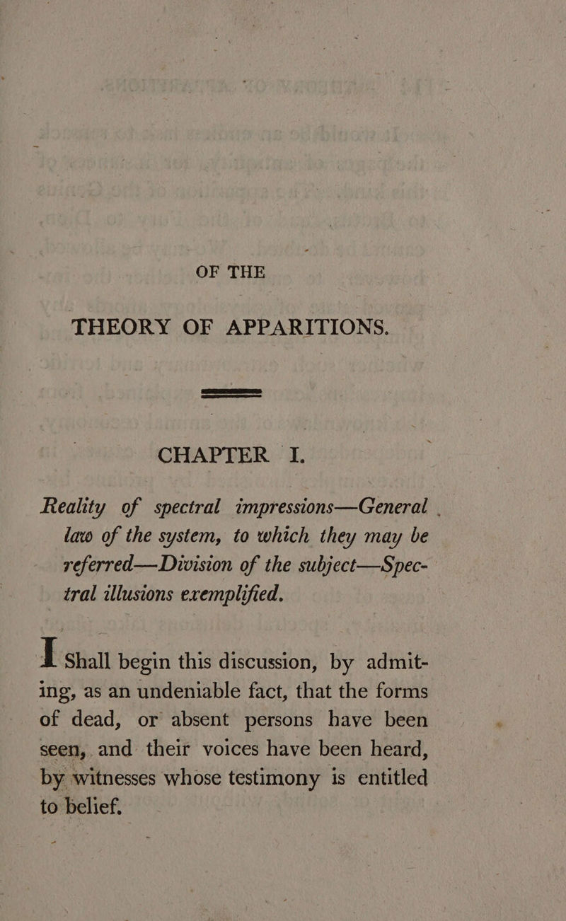 OF THE THEORY OF APPARITIONS. CHAPTER I. Reality of spectral impressions—General . law of the system, to which they may be referred— Division of the subject—Spec- tral illusions exemplified. I Shall begin this discussion, by admit- ing, as an undeniable fact, that the forms of dead, or absent persons have been seen, and their voices have been heard, by witnesses whose testimony is entitled to belief. |