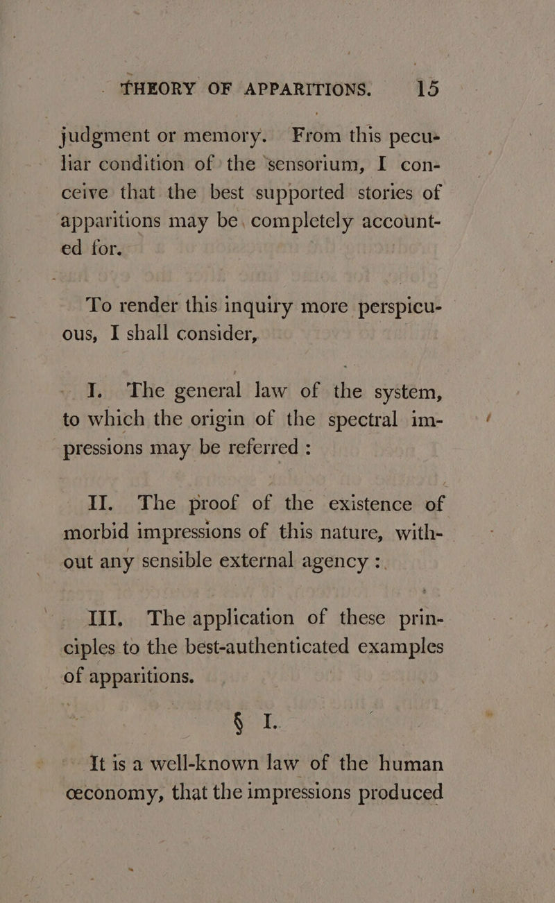 judgment or memory. From this pecus liar condition of the ‘sensorium, I con- ceive that the best supported stories of apparitions may be, completely account- ed for. To render this inquiry more perspicu- — ous, I shall consider, I. The general law of the system, to which the origin of the spectral im- pressions may be referred : II. The proof of the existence of morbid impressions of this nature, with- out any sensible external agency :. IIJ. The application of these prin- ciples to the best-authenticated examples of apparitions. | Sr It is a well-known law of the human ceconomy, that the impressions produced