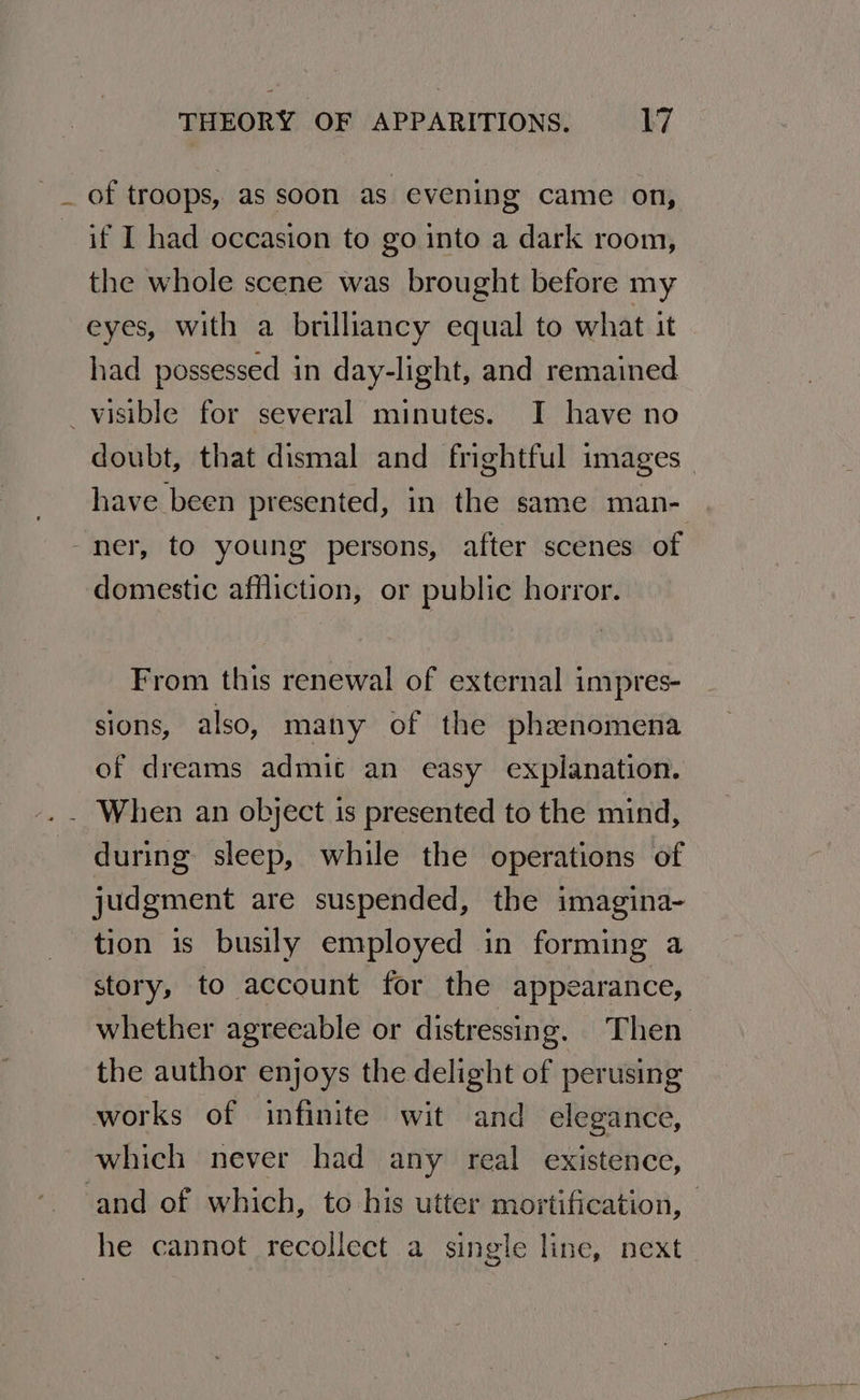 _ of troops, as soon as evening came on, if I had occasion to go into a dark room, the whole scene was brought before my eyes, with a brilliancy equal to what it had possessed in day-light, and remained visible for several minutes. I have no doubt, that dismal and frightful images | have been presented, in the same man- - her, to young persons, after scenes of domestic affliction, or public horror. From this renewal of external impres- sions, also, many of the phzenomena of dreams admit an easy explanation. .. When an object is presented to the mind, during sleep, while the operations of judgment are suspended, the imagina- tion is busily employed in forming a story, to account for the appearance, whether agreeable or distressing. Then the author enjoys the delight of perusing works of infinite wit and elegance, which never had any real existence, and of which, to his utter mortification, he cannot recollect a single line, next