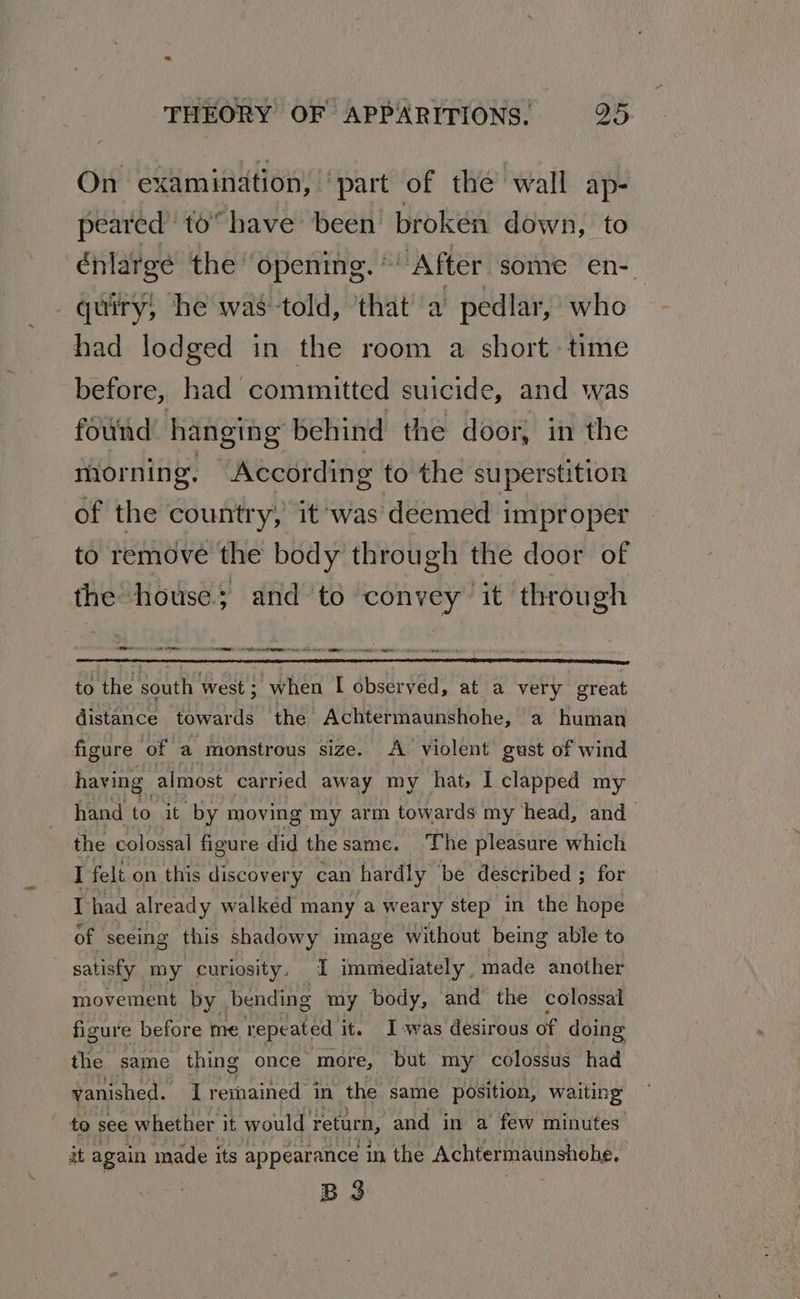 On examination, | part of the wall ap- peared to” have been broken down, to énlarge the ‘opening. *' After some en- _quiry, he was told, that a pedlar, who had lodged in the room a short time before, had committed suicide, and was found hanging behind the door, in the morning. According to the superstition of the country, it ‘was deemed improper to remove the body through the door of the ‘house; and to convey it through — PI REI RARE ON ERE SIN NNN Me oy to the south west ; when I observed, at a very great distance towards the Achtermaunshohe, a human figure ‘of a monstrous size. A violent gust of wind having almost carried away my hat, I clapped my hand to it by moving my arm towards my head, and the colossal figure did the same. The pleasure which I felt on this discovery can hardly be described ; for Thad already walked many a weary step in the hope of sceing this shadowy image without being able to satisfy my curiosity, I immediately, made another movement by bending my body, and the colossal figure before me repeated it. Iwas desirous of doing the same thing once more, but my colossus had vanished. I remained i in the same position, waiting to see whether it would return, and in a few minutes it again made its appearance in the Achtermaunshohe. B3