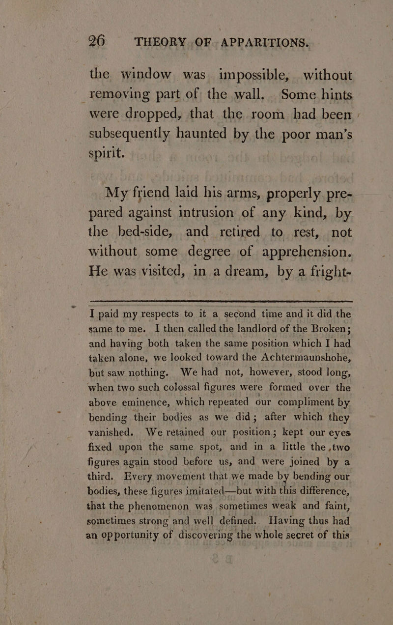 the window was. impossible, without removing part of the wall. Some hints were dropped, that the room had been | subsequently haunted by the poor man’s spirit. My friend laid his arms, properly. pre- pared against intrusion of any kind, by the bed-side, and retired to rest, not without some degree of apprehension. He was visited, in a dream, by a fright- I paid my respects to it a second time and it did the same to me. I then called the landlord of the Broken; and haying both taken the same position which I had taken alone, we looked toward the Achtermaunshohe, but saw nothing. We had not, however, stood long, when two such colossal figures were formed over the above eminence, which repeated our compliment by bending their bodies as we did; after which they vanished. We retained our position; kept our eyes fixed upon the same spot, and in a little the ,two figures again stood before us, and were joined by a third. Every movement that we made by bending our bodies, these figures imitated—but with this difference, that the phenomenon was sometimes weak and faint, sometimes str ong and well defined. Having thus had an Opportunity of discovering the whole secret of this