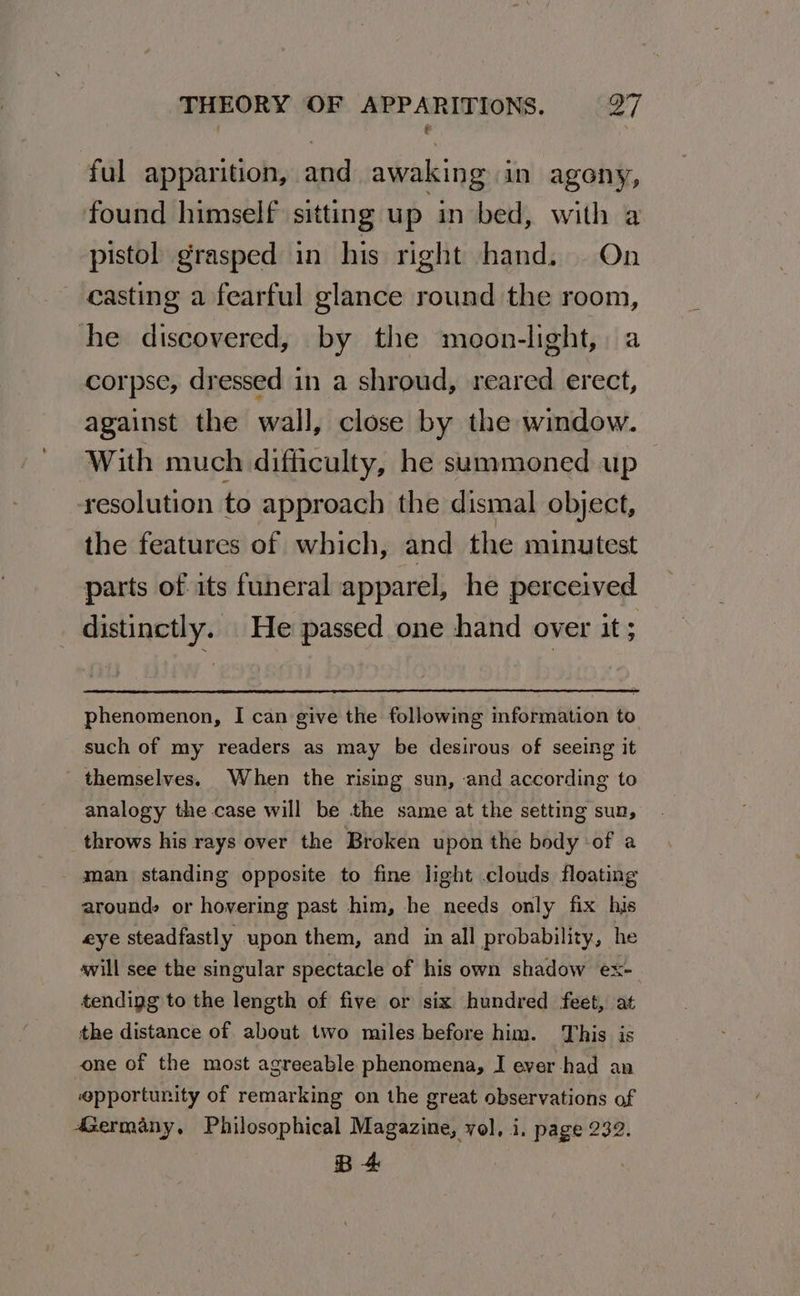 ful apparition, and awaking in agony, found himself sitting up in bed, with a pistol grasped in his right hand. On casting a fearful glance round the room, he discovered, by the moon-light, a corpse, dressed in a shroud, reared erect, against the wall, close by the window. With much difficulty, he summoned up resolution to approach the dismal object, the features of which, and the minutest parts of its funeral apparel, he perceived _ distinctly. He passed one hand over it ; phenomenon, I can give the following information to such of my readers as may be desirous of seeing it themselves. When the rising sun, and according to analogy the case will be the same at the setting sun, throws his rays over the Broken upon the body -of a man standing opposite to fine light clouds floating around, or hovering past him, he needs only fix his eye steadfastly upon them, and in all probability, he svill see the singular spectacle of his own shadow ex- tendigg to the length of five or six hundred feet, at the distance of about two miles before him. This is one of the most agreeable phenomena, I ever-had an opportunity of remarking on the great observations of 4Germany,. Philosophical Magazine, vol, i. page 232. B4