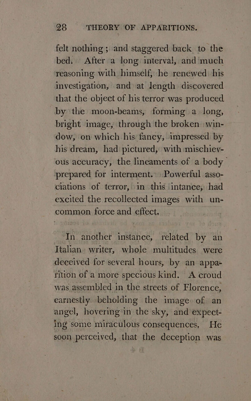felt nothing ; and staggered back to the bed, After a long interval, and much reasoning with himself, he renewed: his investigation, and at length discovered that the object of his terror was produced by ‘the moon-beams, forming a long, bright image, through the broken win- — dow, on which his. fancy, impressed by his dream, had pictured, with mischiev- ous accuracy, the lineaments of a body prepared for interment.” Powerful asso- ciations of terror, in this intance; had excited the recollected images with un- common force and effect, ‘In another instance, related by an Italian writer, whole multitudes were deceived for several hours, by an appa rition of a more specious kind. A croud was assembled in the streets of Florence, earnestly beholding the image of an angel, hovering’in the sky, and’ expect- ing some miraculous consequences, He soon perceived, that the deception was