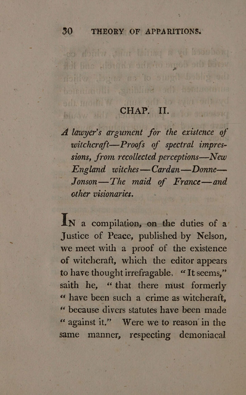 CHAP. IL. A lawyer's argument for the existence of witchcraft—Proofs of spectral impres- sions, from recollected perceptions—New England witches —Cardan —Donne— Jonson—The maid of France—and other visionaries. In a compilation, on the duties of a’ Justice of Peace, published by Nelson, we meet with a proof of the existence of witchcraft, which the editor appears to have thought irrefragable. “It seems,” saith he, “that there must formerly “‘ have been such a crime as witchcraft, “ because divers statutes have been made “ against it.” Were we to reason in the same manner, respecting demoniacal