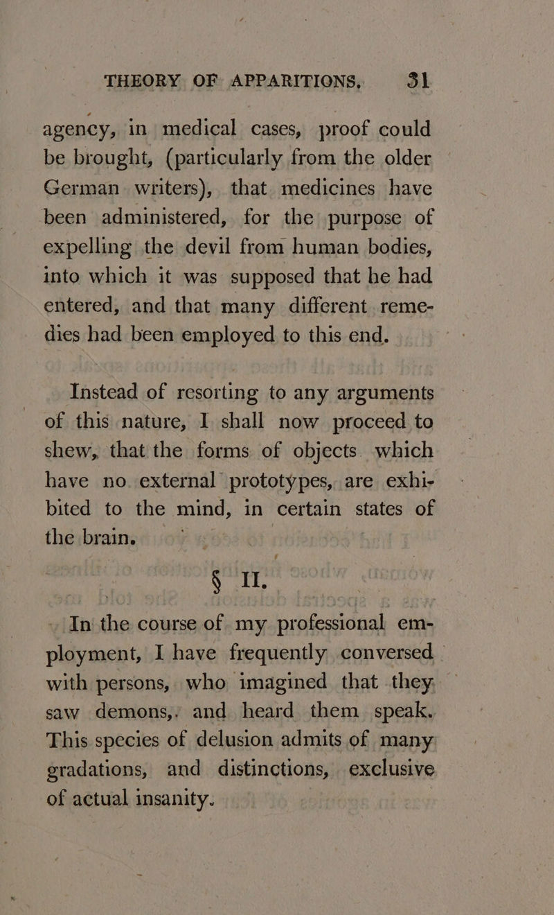 agency, in medical cases, proof could be brought, (particularly from the older — German writers), that medicines have been administered, for the purpose of expelling the devil from human bodies, into which it was supposed that be had entered, and that many different. reme- dies had been employed to this end. Instead of resorting to any arguments of this nature, I shall now proceed to shew, that the forms of objects. which have no. external prototypes, are exhi- bited to the mind, in certain states of the brain. | | ¢ Seat In the course of my professional em- ployment, I have frequently conversed with persons, who imagined that they, saw demons,. and heard them. speak, This species of delusion admits of many gradations, and distinctions, exclusive of actual insanity. |
