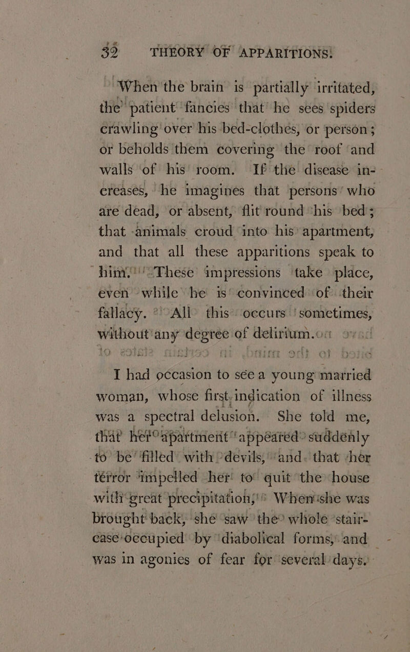 When the brain is partially irritated, the’ patient fancies” ‘that’ he sees spiders crawling over his bed-clothes, or person ; or beholds them covering the roof ‘and walls ‘of his room. If thie disease in-- creases, he imagines that persons’ who are dead, or absent, flit round ‘his bed; that -animals croud into his’ apartment, and that all these apparitions speak to him.’'-These impressions take place, even while he is’ convinced of. their fallacy. OAL this occurs | sometimes, without'any degree of delirium.on | I had occasion to sée a young married woman, whose first,indication of illness was a spectral delusion. She told me, that herCdpattmeiit appeared” suddenly -to’ be’ filled’ with devils, ‘and. that “her térror - ‘impelled her to’ quit the house —with‘great precipitation; When'she was brought back, she ‘saw the? whole ‘stair- case-occupied by ‘diabolical forms, and was in agonies of fear for ‘several days.)