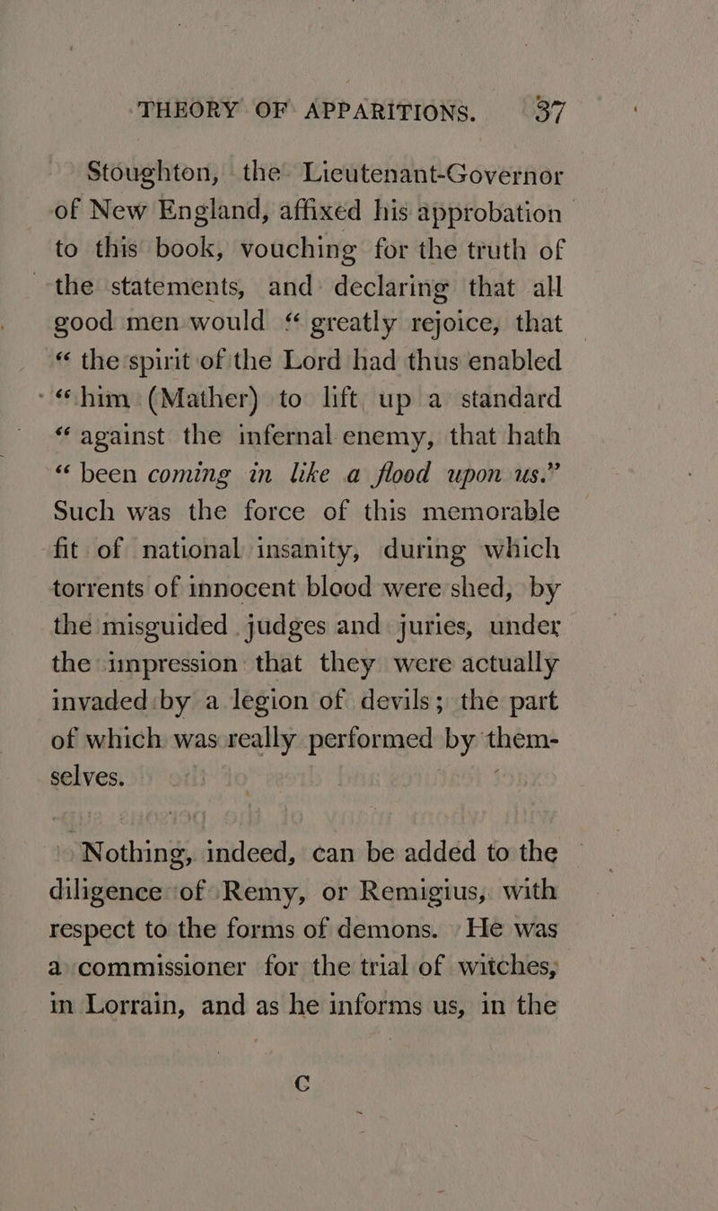 Stoughton, the Lieutenant-Governor of New England, affixed his approbation to this book, vouching for the truth of the statements, and declaring that all good men would greatly rejoice, that “ the spirit of the Lord had thus enabled * «him: (Mather) to lift: up a standard “against the infernal enemy, that hath “been coming in like a flood upon us.” Such was the force of this memorable fit of national insanity, during which torrents of innocent bleod were shed, by the misguided . judges and juries, under the impression that they were actually invaded: by a legion of devils; the part of which was:really performed by them- selves. ! Nothing, indeed, can be added to the diligence ‘of Remy, or Remigius, with respect to the forms of demons. He was a commissioner for the trial of witches, in Lorrain, and as he informs us, in the Cc