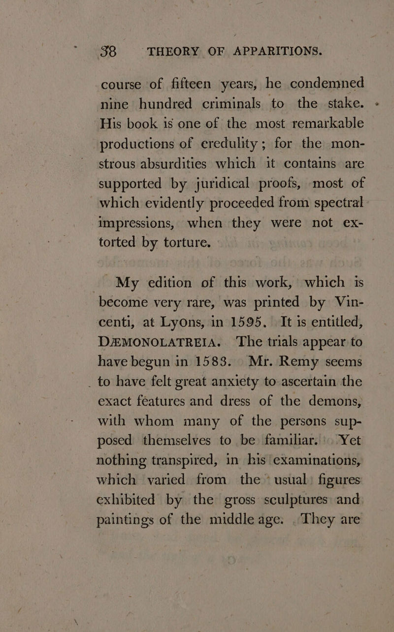 course of fifteen years, he condemned nine hundred criminals to the stake. His book is one of the most remarkable productions of eredulity ; for the mon- strous absurdities which it contains are supported by juridical proofs, most of which evidently proceeded from spectral impressions, when they were not ex- torted by torture. My edition of this work, which is become very rare, was printed by Vin- centi, at Lyons, in 1595, | It is entitled, DZEMONOLATREIA. The trials appear to have begun in 1583. Mr. Remy seems _ to have felt great anxiety to ascertain the exact féatures and dress of the demons, with whom many of the persons sup- posed themselves to be familiar. Yet nothing transpired, in his examinations, which varied from the ~ usual) figures exhibited by the gross sculptures and paintings of the middle age. . They are