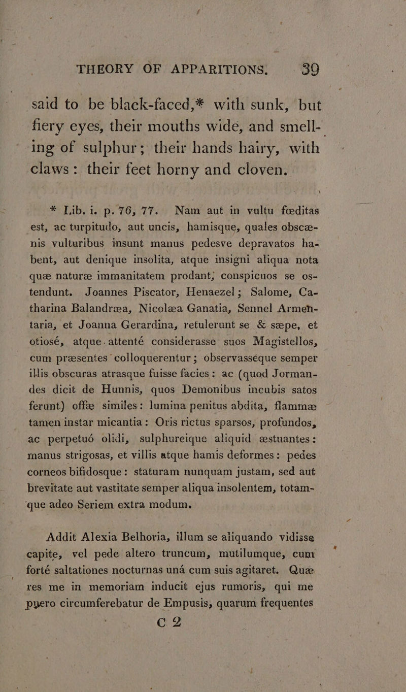 said to be black-faced,* with sunk, but fiery eyes, their mouths wide, and smell- ing of sulphur; their hands hairy, with claws: their feet horny and cloven. | ‘ * Lib. i. p. 76, 77. Nam aut in vultu foeditas est, ac turpitudo, aut uncis, hamisque, quales obsce- nis vulturibus insunt manus pedesve depravatos ha- bent, aut denique insolita, atque insigni aliqua nota que nature immanitatem prodant, conspicuos se os- tendunt. Joannes Piscator, Henaezel; Salome, Ca- tharina Balandrea, Nicolea Ganatia, Sennel Armeh- taria, et Joanna Gerardina, retulerunt se & seepe, et otiosé, atque.attenté considerasse suos Magistellos, cum preesentes colloquerentur ; observasséque semper illis obscuras atrasque fuisse facies: ac (quod Jorman- des dicit de Hunnis, quos Demonibus incubis satos ferunt) offse similes: lumina penitus abdita, flamme tamen instar micantia: Oris rictus sparsos, profundos, ac perpetud olidi, sulphureique aliquid estuantes : manus strigosas, et villis atque hamis deformes: pedes corneos bifidosque : staturam nunquam justam, sed aut brevitate aut vastitate semper aliqua insolentem, totam- ‘que adeo Seriem extra modum. Addit Alexia Belhoria, illum se aliquando vidisse capite, vel pede altero truncum, mutilumque, cum forté saltationes nocturnas una cum suis agitaret. Qua res me in memoriam inducit ejus rumoris, qui me pyero circumferebatur de Empusis, quarum frequentes C2