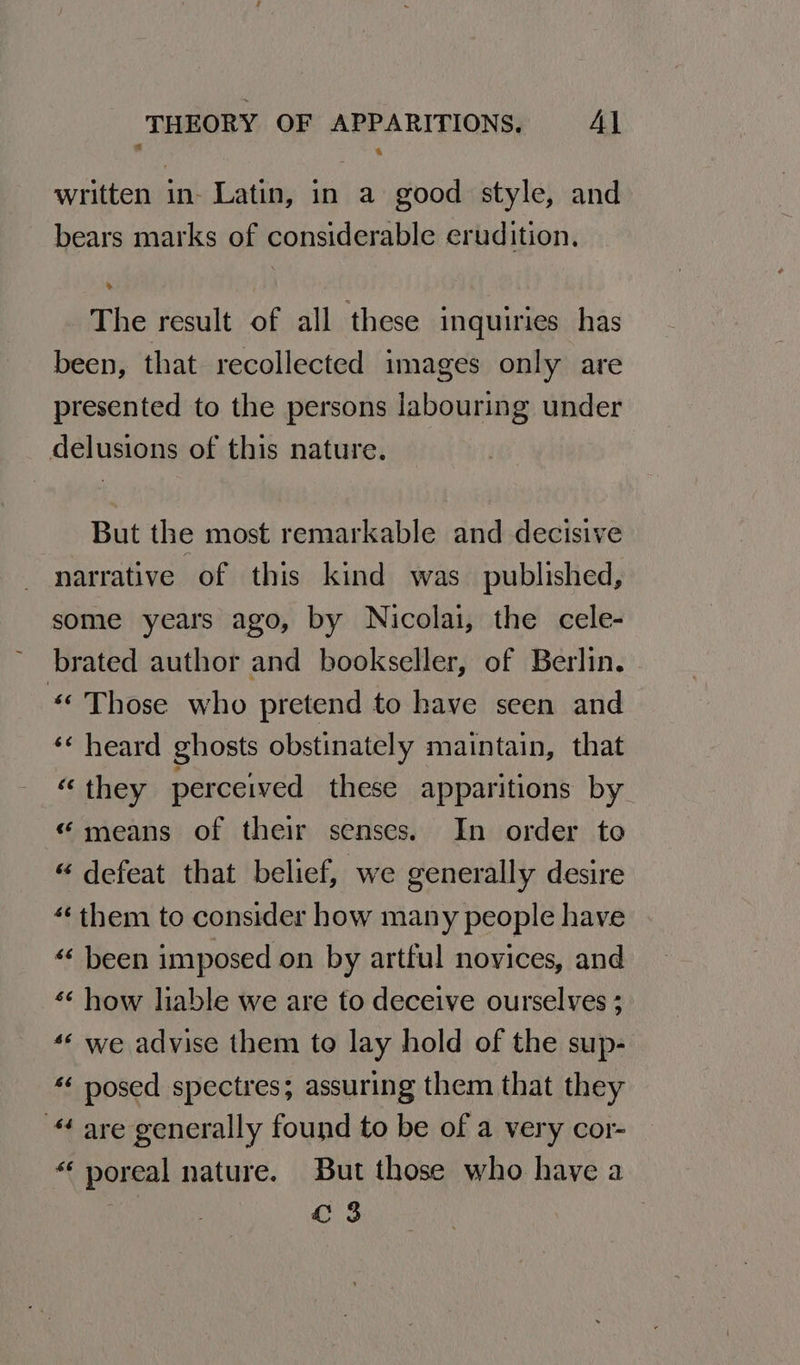 written in- Latin, in a good style, and bears marks of considerable erudition. The result of all these inquiries has been, that recollected images only are presented to the persons labouring under delusions of this nature. But the most remarkable and decisive narrative of this kind was published, some years ago, by Nicolai, the cele- brated author and bookseller, of Berlin. “ Those who pretend to have seen and ‘¢ heard ghosts obstinately maintain, that “they perceived these apparitions by “means of their senses. In order to “ defeat that belief, we generally desire “them to consider how many people have «« been imposed on by artful novices, and *¢ how liable we are to deceive ourselves ; “« we advise them to lay hold of the sup- *« posed spectres; assuring them that they are generally found to be of a very cor- “ poreal nature. But those who have a . fc 3