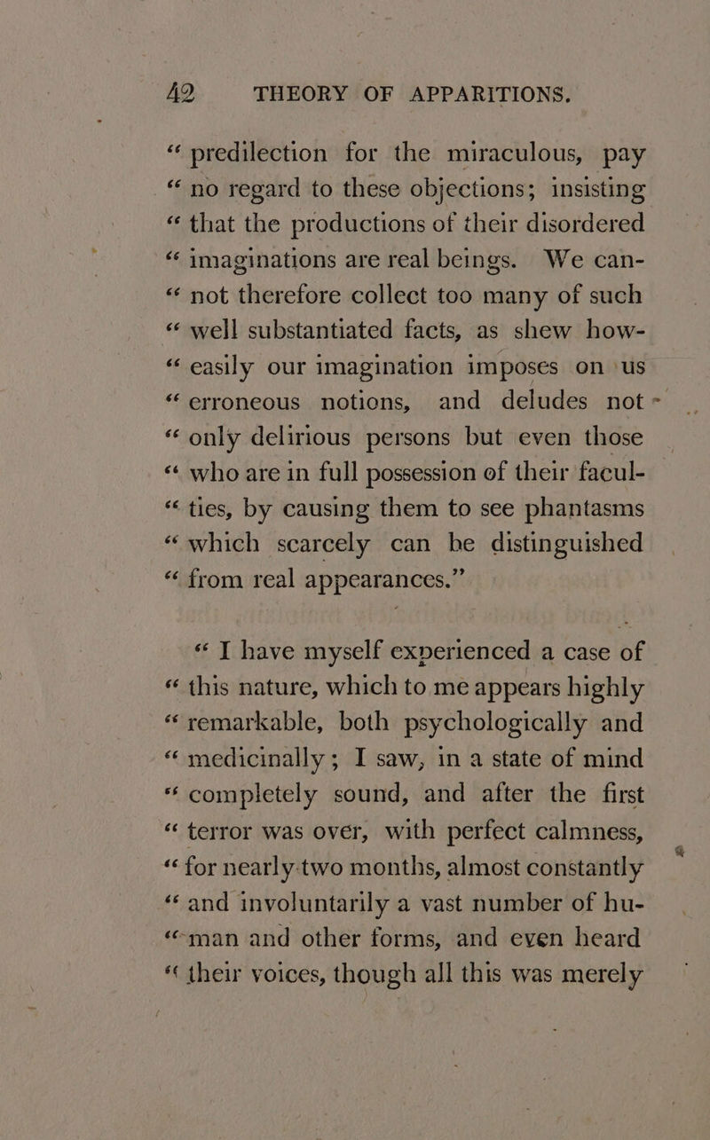 “ predilection for the miraculous, pay “no regard to these objections; insisting “ that the productions of their disordered ‘¢ imaginations are real beings. We can- «‘ not therefore collect too many of such “ well substantiated facts, as shew how- “easily our imagination imposes on ‘us “ only delirious persons but even those ‘ who are in full possession of their facul- ties, by causing them to see phantasms ‘which scarcely can be distinguished “‘ from real appearances.” A n~ « T have myself experienced a case of « this nature, which to me appears highly «remarkable, both psychologically and “ medicinally; I saw, in a state of mind * completely sound, and after the first “ terror was over, with perfect calmness, “ for nearly:two months, almost constantly ‘and involuntarily a vast number of hu- ‘man and other forms, and even heard ‘ their voices, though all this was merely Ps
