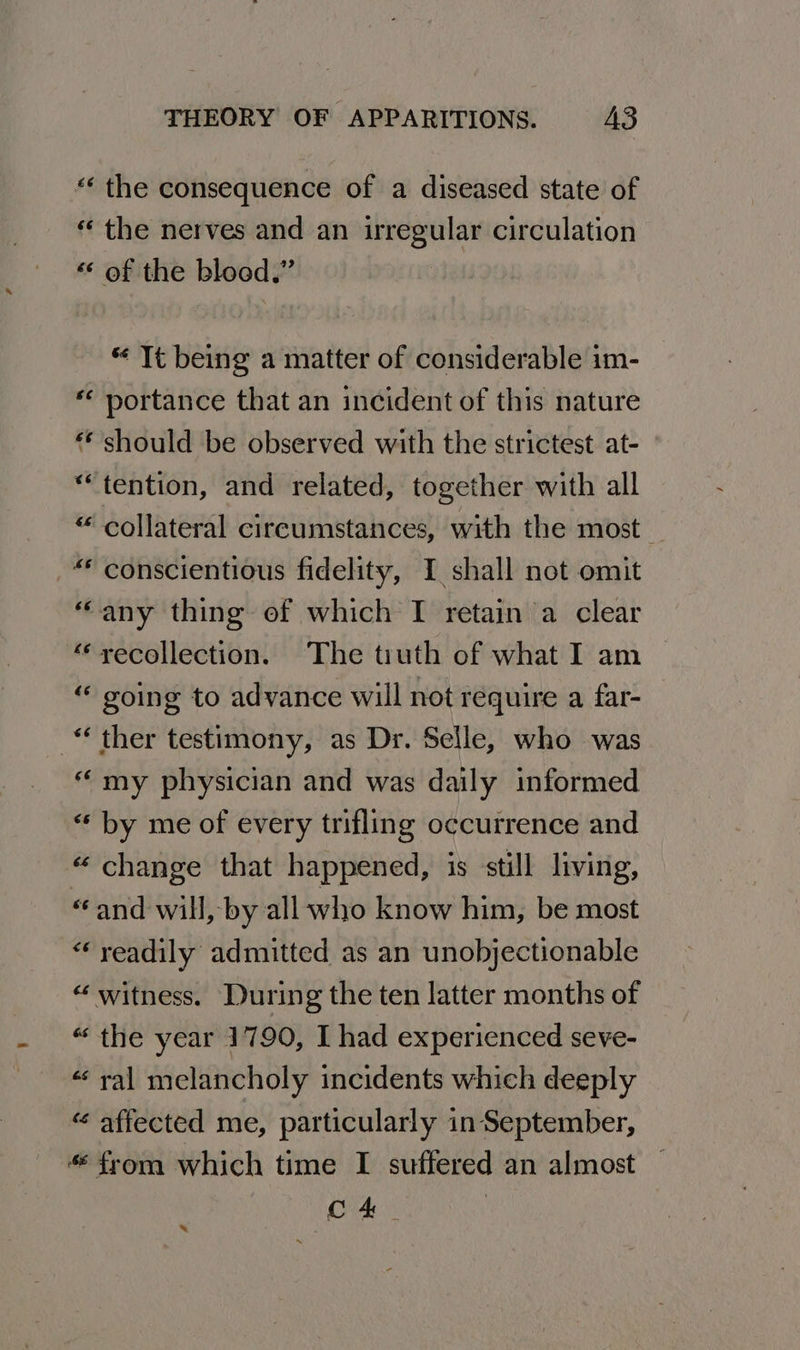 “‘ the consequence of a diseased state of « the nerves and an irregular circulation «« of the blood,” “ Tt being a matter of considerable im- *« portance that an incident of this nature “‘ should be observed with the strictest at- “tention, and related, together with all “ collateral cireumstances, with the most. “ conscientious fidelity, I shall not omit “any thing of which I retain a clear “recollection. The tuth of what I am _ “ going to advance will not require a far- *“‘ ther testimony, as Dr. Selle, who was “ my physician and was daily informed “ by me of every trifling occurrence and « change that happened, is still living, “and will, by all who know him, be most “ readily admitted as an unobjectionable “ witness. During the ten latter months of “the year 1790, I had experienced seve- « ral melancholy incidents which deeply “ affected me, particularly in September, “from which time I suffered an almost Cc 4 «