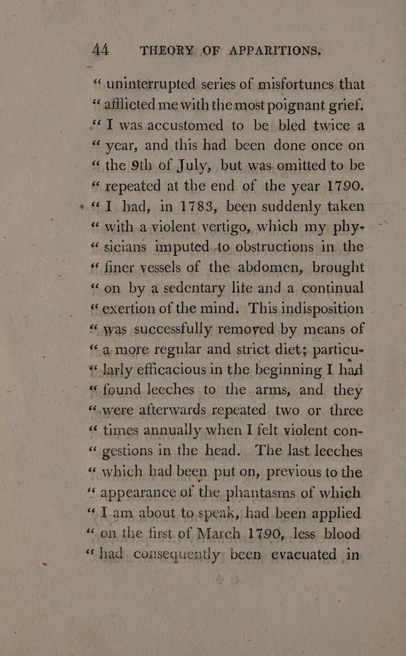 i “ uninterrupted series of misfortunes that - “ afflicted me with the most poignant grief, ‘year, and this had been done once on « the 9th of July, but was. omitted to be « repeated at the end of the year 1790. “I had, in 1783, been suddenly taken « with a violent vertigo, which my phy- “ sicians imputed.to obstructions in the « finer vessels of the abdomen, brought “on by a sedentary lite and a continual exertion of the mind. This.indisposition | «was successfully remoyed by means of “a more regular and strict diet; particu- «found leeches to the arms, and they “«.were afterwards repeated two or three | «‘ times annually when I felt violent con- « gestions in the head. ‘The last leeches “ which bad been put on, previous to the ‘‘ appearance of the phantasms of which “ on the first. of March .1790,.less blood: “had consequently, been, evacuated in