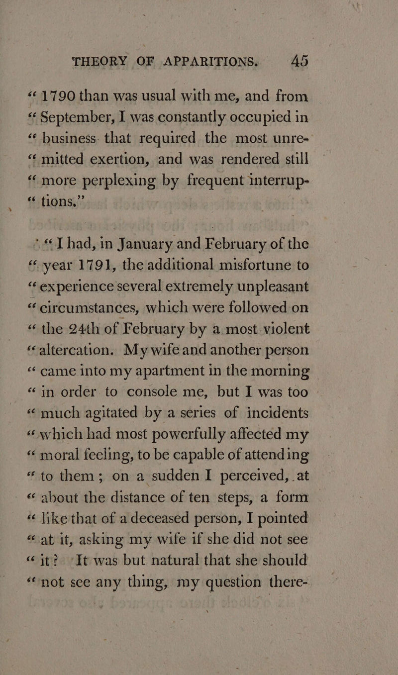 ‘¢ 1790 than was usual with me, and from « September, I was constantly occupied in ‘ business. that required the most unre- “‘ mitted exertion, and was rendered still more perplexing by frequent interrup- * tions,” | ‘Thad, in January and February of the « vear 1791, the additional misfortune to “ experience several extremely unpleasant « circumstances, which were followed on “ the 24th of February by a most violent ‘altercation. My wife and another person “‘ came into my apartment in the morning | “in order to console me, but I was too “much agitated by a series of incidents « which had most powerfully affected my «¢ moral feeling, to be capable of attending “to them; on a sudden I perceived, at _ © about the distance of ten steps, a form « like that of a deceased person, I pointed | “at it, asking my wife if she did not see «it? ‘It was but natural that she should “not see any thing, my question there-