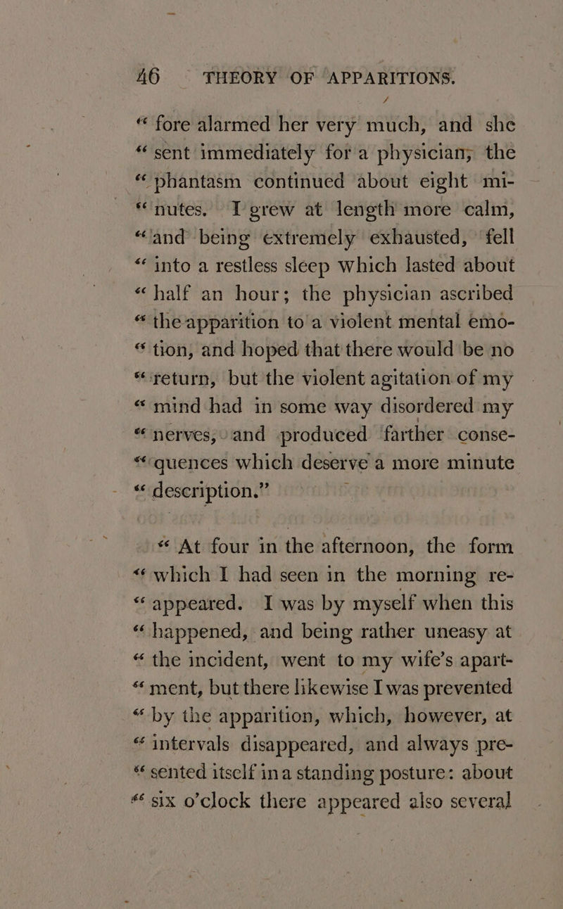 “ fore alarmed her very much, and she “sent immediately fora physician; the “ phantasm continued about eight mi- “nutes. Igrew at length more calm, “‘and being extremely exhausted, ’ fell “into a restless sleep Which lasted about “half an hour; the physician ascribed “ the apparition to a violent mental emo- “ tion, and hoped that there would be no “return, but the violent agitation of my “mind had in some way disordered my “nerves; and produced ‘farther conse- “quences which deserve a more minute « description.” ; « At four in the afternoon, the form “¢ which I had seen in the morning re- “appeared. I was by myself when this “ happened, and being rather uneasy. at “ the incident, went to my wife’s apart- « ment, but there likewise I was prevented “by the apparition, which, however, at “intervals disappeared, and always pre- “ sented itself ina standing posture: about * six o’clock there appeared also several