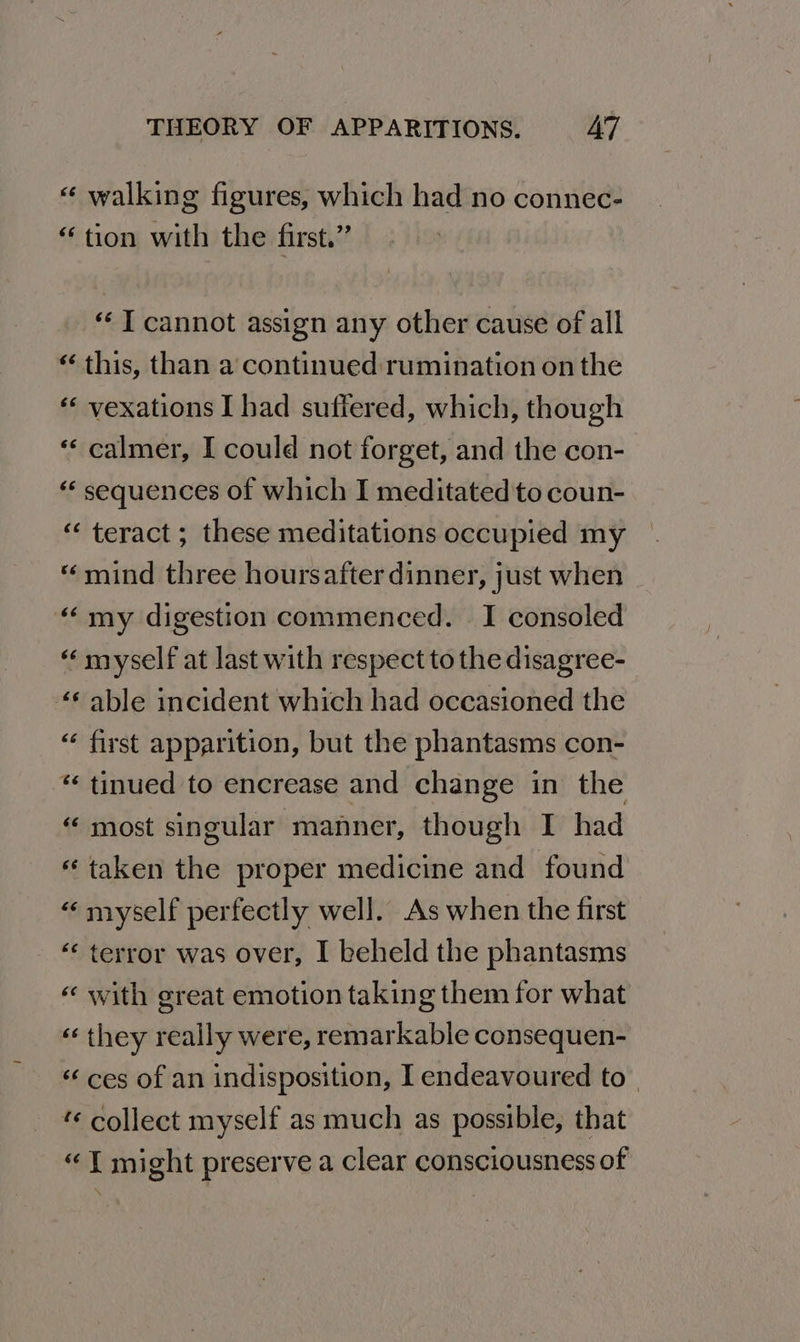 « walking figures, which had no connec- “tion with the first.” “ T cannot assign any other cause of all “ this, than a continued rumination on the « vexations I had suffered, which, though “‘ calmer, I could not forget, and the con- ‘ sequences of which I meditated to coun- “ teract ; these meditations occupied my «mind three hoursafter dinner, just when “ my digestion commenced. I consoled “ myself at last with respect to the disagree- “6 able incident which had occasioned the “ first apparition, but the phantasms con- “tinued to encrease and change in the “ most singular manner, though I had “taken the proper medicine and found « myself perfectly well. As when the first ‘‘ terror was over, I beheld the phantasms «‘ with great emotion taking them for what « they really were, remarkable consequen- «ces of an indisposition, I endeavoured to | *« collect myself as much as possible, that “1 might preserve a clear consciousness of