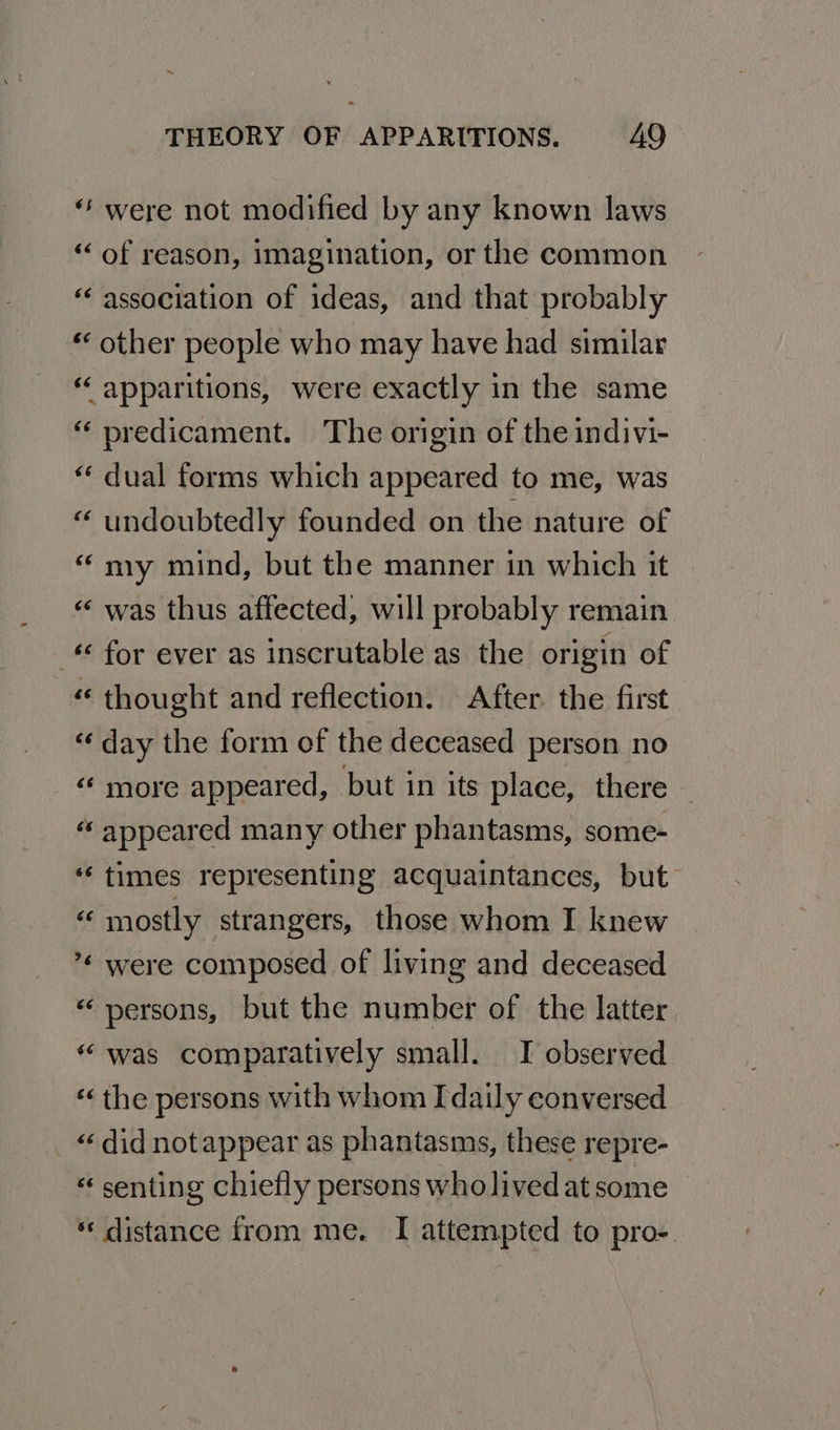 “‘ were not modified by any known laws “of reason, imagination, or the common “association of ideas, and that probably «other people who may have had similar “ apparitions, were exactly in the same “ predicament. The origin of the indivi- dual forms which appeared to me, was undoubtedly founded on the nature of “ ny mind, but the manner in which it | was thus affected, will probably remain -€ for ever as inscrutable as the origin of « thought and reflection. After the first “day the form of the deceased person no “ more appeared, but in its place, there — ‘appeared many other phantasms, some- ‘times representing acquaintances, but “ mostly strangers, those whom I knew ’* were composed of living and deceased «persons, but the number of the latter. “ was comparatively small. I observed «« the persons with whom Idaily conversed _ “did notappear as phantasms, these repre- “« senting chiefly persons wholived at some *« distance from me. I attempted to pro-. “ n ~ n~ w na Lay nA