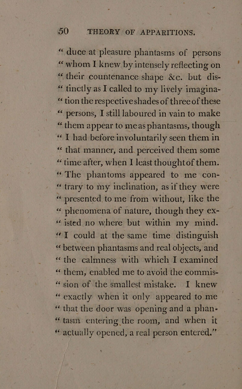 “ duce at pleasure phantasms of persons “whom I knew by intensely reflecting on “ their countenance shape &amp;c. but dis- “ tinctly as I called to my lively imagina- “ tion the respective shades of three of these “ persons, I still laboured in vain to make “them appear to meas phantasms, though “I had before involuntarily seen them in “ that manner, and. perceived them some ‘< time after, when I least thoughtof them. “The phantoms appeared to me con- “ trary to my inclination, as if they were : « presented, to me from without, like the “ phenomena of nature, though they ex- “‘isted no where but within my mind. “TY could at the same time distinguish “ between phantasms and real objects, and “the calmness with which I examined ‘‘ them, enabled me to avoid the commis- “sion of the smallest mistake. I knew “exactly when it only appeared to me “that the door was opening and a phan- “tas entering the room, and when it “actually opened, a real person entered.” — |