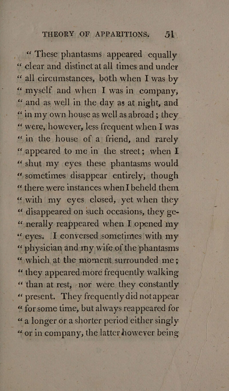 “ These phantasms appeared equally “ clear and distinct at all times and under “ all circumstances, both when I was by “ myself and when I was in company, “and as well in the day as at night, and “in my own house as well as abroad ; they _ “« were, however, less frequent when I was “in the house of a friend, and rarely “appeared to me in the street; when I “shut my eyes these phantasms would “sometimes disappear entirely, though “ there were instances when I beheld them “with my eyes closed, yet when they «¢ disappeared on such occasions, they ge- « nerally reappeared when I opened my ‘“eyes. I conversed sometimes with my “ physician and my wife.of the phantasms “ which, at the moment surrounded me; “ they appeared more frequently walking “than at rest, nor were they constantly present. They frequently did notappear “ for some time, but always reappeared for «a longer or ashorter period either singly “or in company, the latter however being