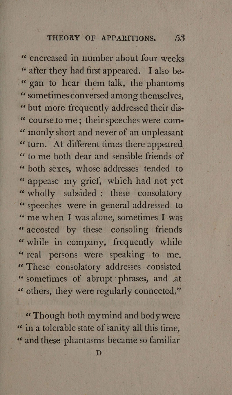 “‘ encreased in number about four weeks “ after they had first appeared. I also be- “gan to hear them talk, the phantoms “ sometimes conversed among themselves, “but more frequently addressed their dis- “‘ course.to me; their speeches were com- “monly short and never of an unpleasant “turn. At different times there appeared. “to me both dear and sensible friends of ‘‘ both sexes, whose addresses tended to ‘“‘ appease my grief, which had not yet “wholly subsided : these consolatory “speeches were in general addressed to «« me when I wasalone, sometimes I was “accosted by these consoling friends “while in company, frequently while “real persons were speaking to me. “These consolatory addresses consisted “sometimes of abrupt~ phrases, and at “ others, they were regularly connected,” « Though both my mind and body were “ in a tolerable state of sanity all this time, “and these phantasms became so familiar as |