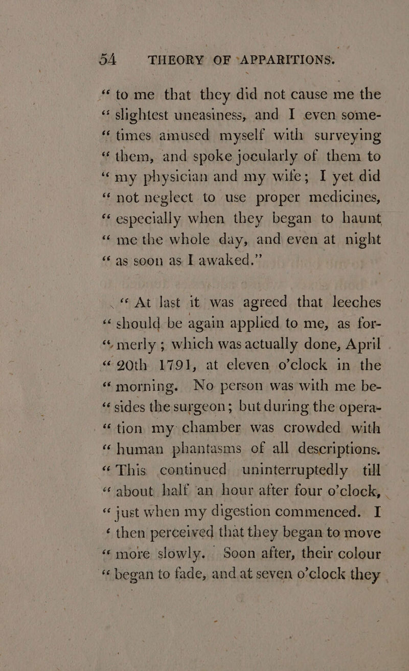 “to me that they did not cause me the “* slightest uneasiness, and I even some- “times amused myself with surveying “them, and spoke jocularly of them to ‘my physician and my wife; I yet did “ not neglect to use proper medicines, “ especially when they began to haunt “me the whole day, and even at night ‘‘as soon as I awaked.” . At last it was agreed that leeches ‘ should be again applied to me, as for- « merly ; which was actually done, April «90th 1791, at eleven o’clock in the «morning. No person was with me be- « sides the surgeon; but during the opera- “tion my chamber was crowded with ‘ human phantasms of all descriptions. “This continued uninterruptedly _ till ‘¢ about half an hour after four o’clock, . “just when my digestion commenced. I ‘ then perceived that they began to move «more slowly. Soon after, their colour «began to fade, and at seven o’clock they