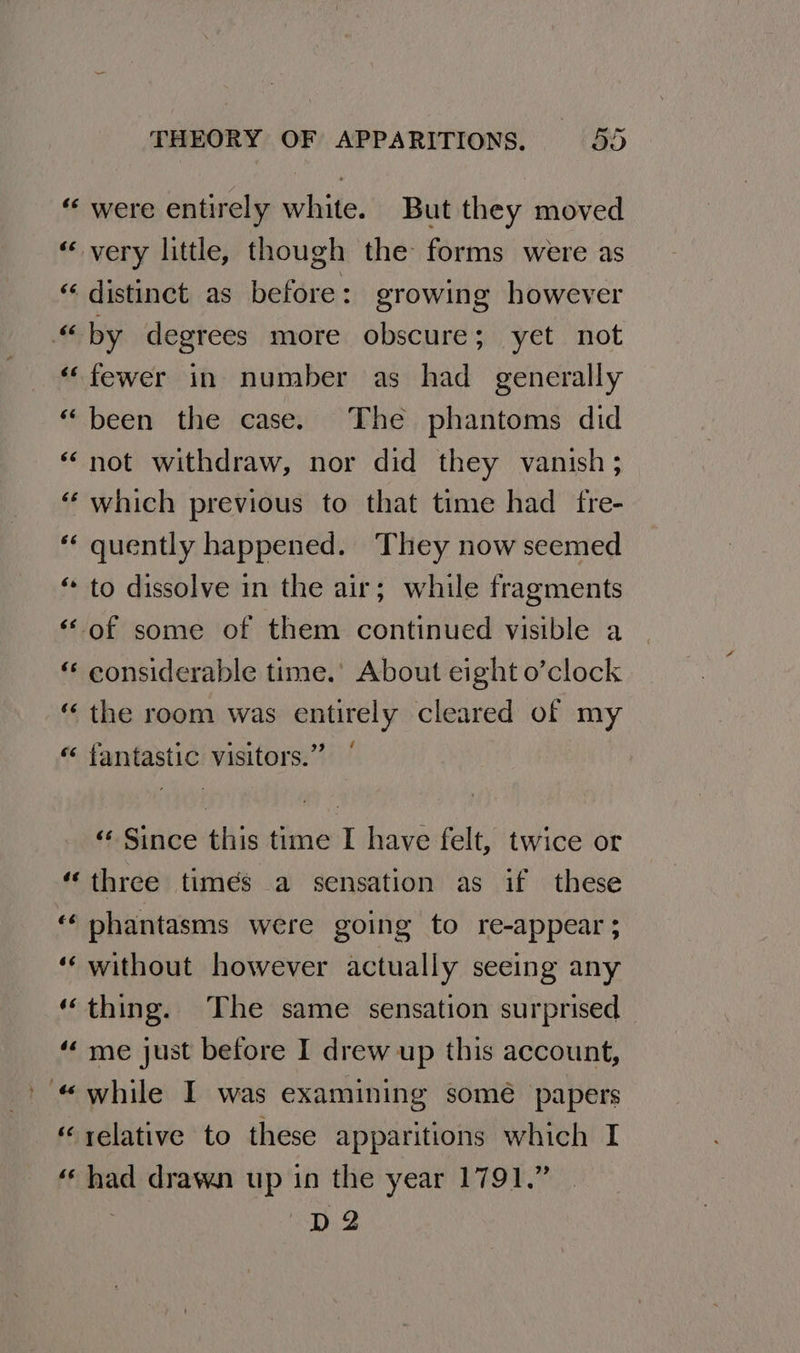 “‘ were entirely white. But they moved “‘ very little, though the forms were as « distinct as before: growing however “by degrees more obscure; yet not “fewer in number as had generally “been the case. The phantoms did “ not withdraw, nor did they vanish ; “ which previous to that time had fre- *« quently happened. They now seemed “ to dissolve in the air; while fragments “of some of them continued visible a ‘ considerable time.’ About eight o’clock “ the room was entirely cleared of my w~ “ fantastic visitors.” « Since this time I have felt, twice or ‘‘three times a sensation as if these ‘‘ phantasms were going to re-appear ; ‘‘ without however actually seeing any “thing. The same sensation surprised “me just before I drew up this account, “while I was examining somé papers “relative to these apparitions which I “had drawn up in the year 1791.” | D2