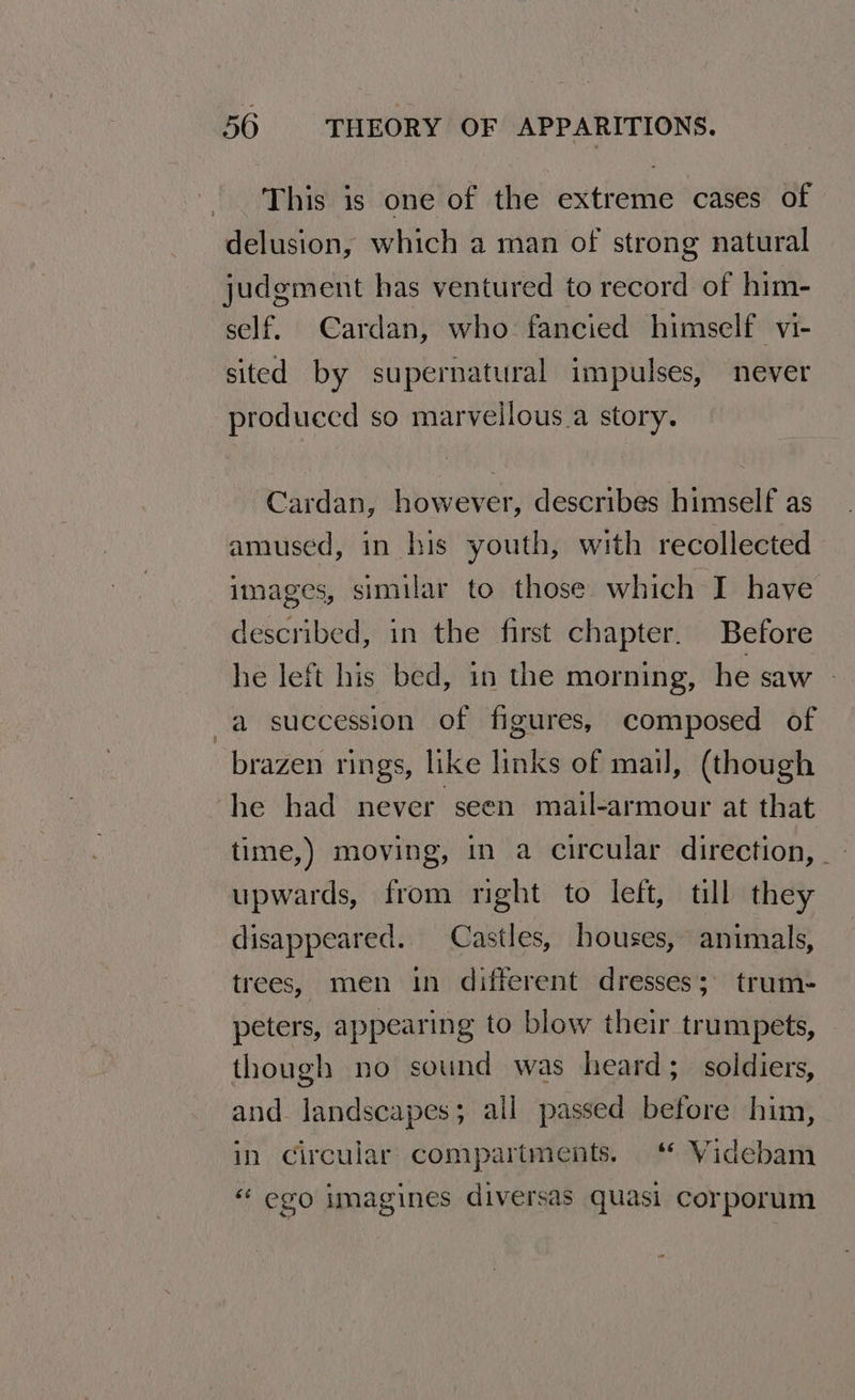 This is one of the extreme cases of delusion, which a man of strong natural judgment has ventured to record of him- self. Cardan, who fancied himself vi- sited by supernatural impulses, never produecd so marvellous a story. Cardan, however, describes himself as amused, in his youth, with recollected images, similar to those which I have described, in the first chapter. Before he left his bed, in the morning, he saw -a succession of figures, composed of brazen rings, like links of mail, (though he had never seen mail-armour at that time,) moving, in a circular direction, upwards, from rght to left, till they disappeared. Castles, houses, animals, trees, men in different dresses; trum- peters, appearing to blow their trumpets, though no sound was heard; soldiers, and landscapes; all passed before him, in circular: compartments. ‘* Videbam “ ego imagines diversas quasi corporum