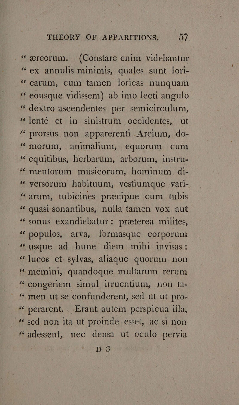 rN 6 nw €é €¢é 6¢ $6 66 6 6. wn €6 &amp; n 66 rg nA 6 n 66 na - £ 6é 66 &amp;6 &amp; a 6 nw £6 THEORY OF APPARITIONS. O7 ereorum. (Constare enim videbantur ex annulis minimis, quales sunt lori- carum, cum tamen loricas nunquam eousque vidissem) ab imo lecti angulo dextro ascendentes per semicirculum, lenté et in sinistrum occidentes, ut prorsus non apparerenti Areium, do- morum, animalium, equorum cum equitibus, herbarum, arborum, instru- mentorum musicorum, hominum. di- versorum habituum, vestiumque vari- arum, tubicines pracipue cum tubis quasi sonantibus, nulla tamen vox aut sonus exandiebatur: praterea milites, populos, arva, formasque corporum usque ad hune diem mihi invisas: lucos et sylvas, allaqgue quorum non memini, quandoque multarum rerum congeriem simul irruentium, non ta- men ut se confunderent, sed ut ut pro- perarent. . Erant autem perspicua ila, sed non ita ut proinde esset, ac si non adessent, nec densa ut oculo pervia D3