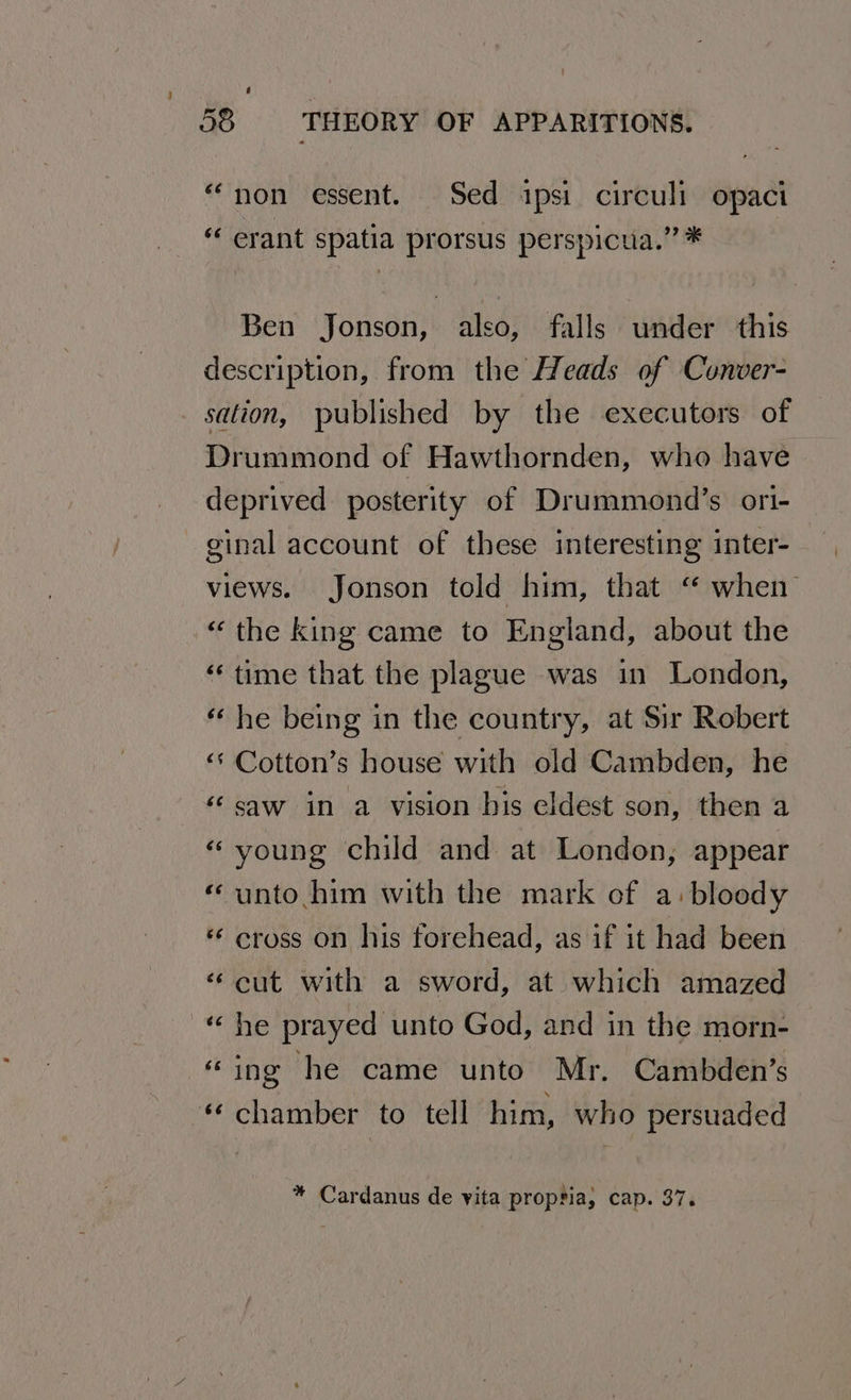 “non essent. Sed ipsi circuli opaci “‘ erant spatia prorsus perspicua.” * Ben Jonson, also, falls under this description, from the Heads of Conver- sation, published by the executors of Drummond of Hawthornden, who have deprived posterity of Drummond’s ori- ginal account of these interesting inter- views. Jonson told him, that “ when “the king came to England, about the “ time that the plague was in London, « he being in the country, at Sir Robert <‘ Cotton’s house with old Cambden, he ‘saw in a vision his eldest son, then a «young child and at London, appear « unto him with the mark of a: bloody « cross on his forehead, as if it had been “cut with a sword, at which amazed he prayed unto God, and in the morn- “ing he came unto Mr. Cambden’s « chamber to tell him, who persuaded un n * Cardanus de yita proptia, cap. 37.