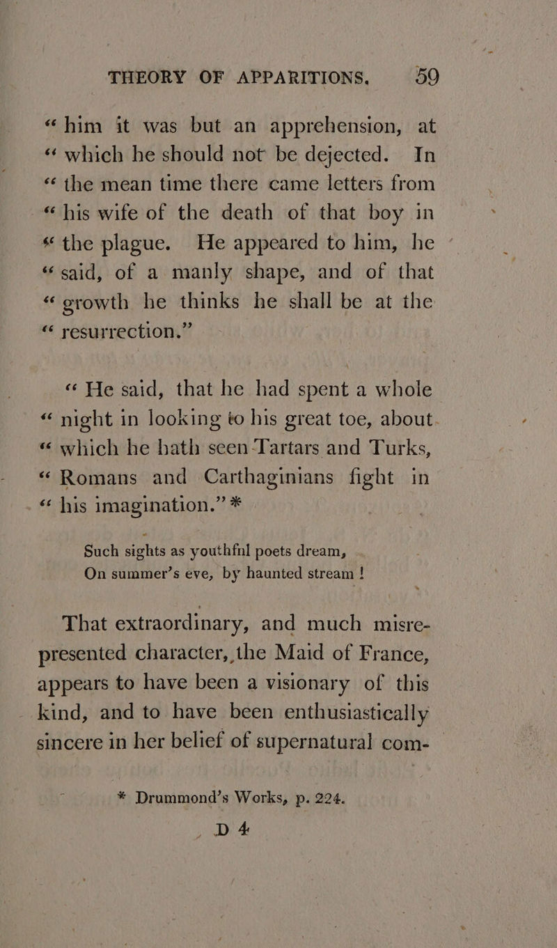 “him it was but an apprehension, at “ which he should not be dejected. In ‘¢ the mean time there came letters from “ his wife of the death of that boy in the plague. He appeared to him, he «said, of a manly shape, and of that “ orowth he thinks he shall be at the “ resurrection.” « He said, that he had spent a whole “ night in looking to his great toe, about. « which he bath seen -Tartars and Turks, “ Romans and Carthaginians fight in _ his imagination.” * Such sights as youthfnl poets dream, On summer’s eve, by haunted stream ! That extraordinary, and much misre- presented character, the Maid of France, appears to have been a visionary of this kind, and to have been enthusiastically sincere in her belief of supernatural com- % Drummond’s Works, p. 224. DA