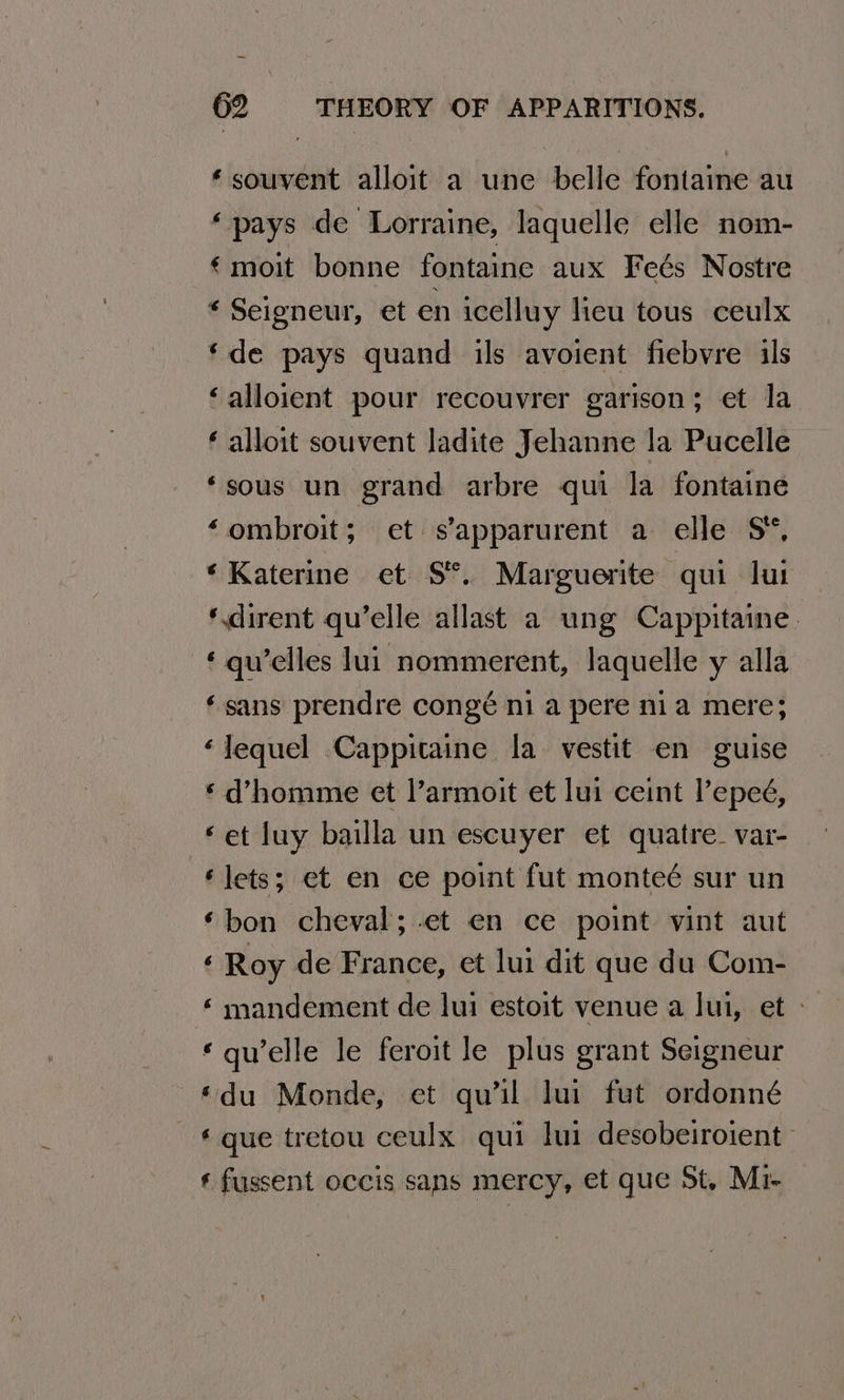 ‘ souvent alloit a une belle fontaine au ‘pays de Lorraine, laquelle elle nom- €moit bonne fontaine aux Feés Nostre * Seigneur, et en icelluy lieu tous ceulx ‘de pays quand ils avoient fiebvre ils ‘alloient pour recouvrer garison; et la ‘ alloit souvent ladite Jehanne la Pucelle ‘sous un grand arbre qui la fontaine ‘ombroit; et s’apparurent a elle S*, ‘Katerine et S*°. Marguerite qui lui ‘.dirent qu’elle allast a ung Cappitaine. ‘ qu’elles lui nommerent, Jaquelle y alla ‘sans prendre congé ni a pere nia mere; ‘Jequel Cappitaine la vestit en guise ‘d’homme et l’armoit et lui ceint l’epeé, ‘et luy bailla un escuyer et quatre. var- ‘lets; et en ce point fut monteé sur un ‘bon cheval; -et en ce point vint aut ‘ Roy de France, et lui dit que du Com- ‘ mandement de lui estoit venue a lui, et - «qu'elle le feroit le plus grant Seigneur ‘du Monde, et qu’il lui fut ordonné € que tretou ceulx qui lui desobeiroient ‘ fussent occis sans mercy, et que St. Mi-
