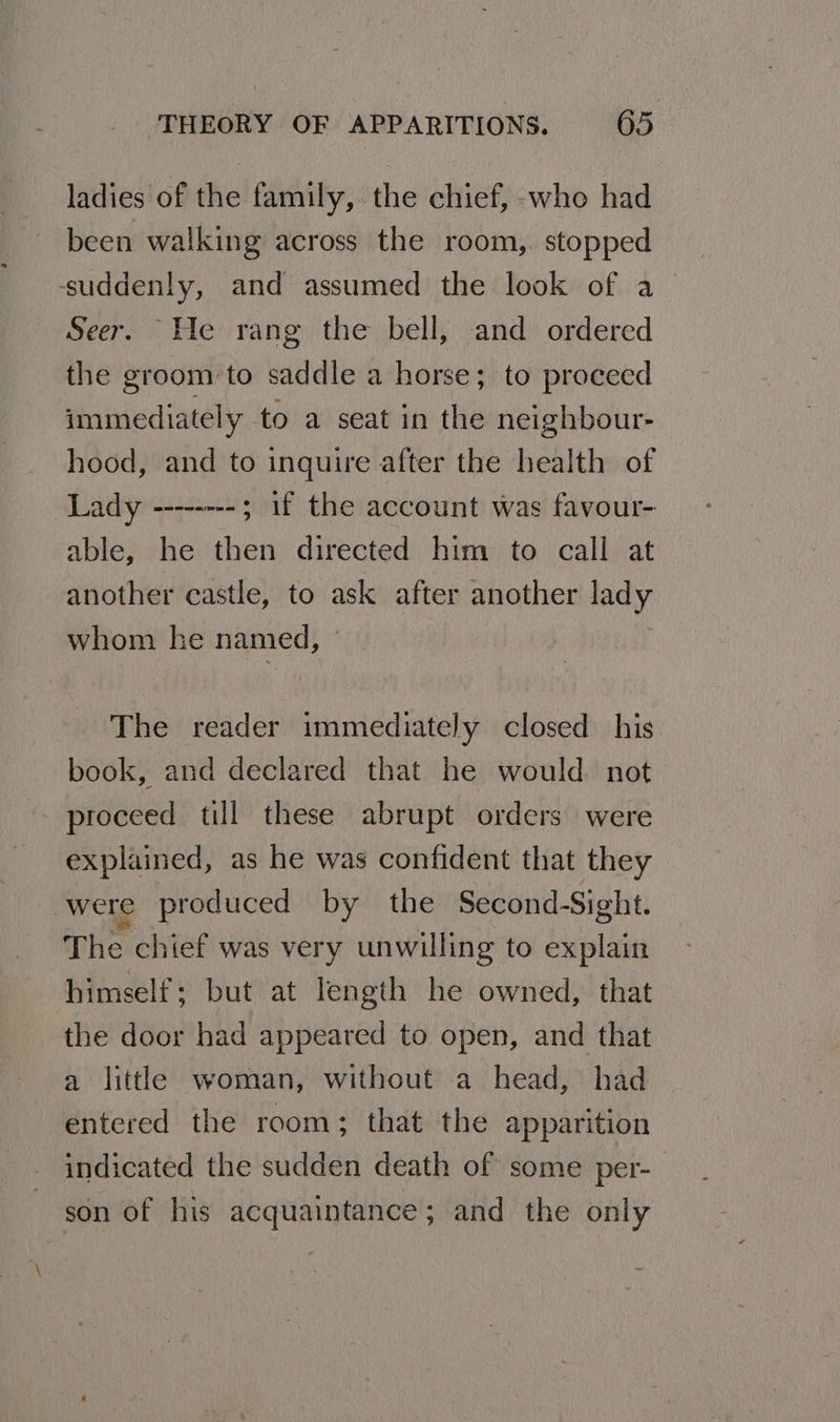 ladies of the family, the chief, -who had been walking across the room,. stopped suddenly, and assumed the look of a Seer. He rang the bell, and ordered the groom to saddle a horse; to proceed immediately to a seat in the neighbour hood, and to inquire after the health of Lady --------; 1f the account was favour- able, he then directed him to call at another castle, to ask after another lady whom he named, The reader immediately closed his book, and declared that he would. not proceed till these abrupt orders were explained, as he was confident that they were produced by the Second-Sight. The chief was very unwilling to explain himself; but at length he owned, that the door had appeared to open, and that a little woman, without a head, had entered the room; that the apparition indicated the sudden death of some per- son of his acquaintance; and the only