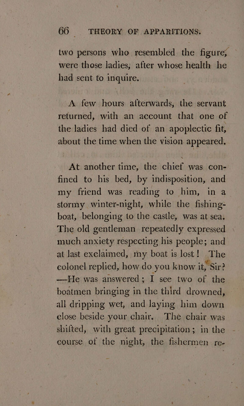 two persons who resembled the figure; were those ladies; after whose health he had sent to inquire. A few hours afterwards, the servant returned, with an account that one of the ladies had died of an apoplectic fit, about the time when the vision appeared, At another time, the chief was con- fined to his bed, by indisposition, and my friend was reading to him, in a stormy winter-night, while the fishing- boat, belonging to the castle, was at sea. The old gentleman repeatedly expressed much anxiety respecting his people; and at last exclaimed, my boat ts lost! The colonel replied, how do you know it, Sir? —-He was answered ; I see two of the boatmen bringing in the third drowned, all dripping wet, and laying him down close beside your chair, The chair was shifted, with great precipitation; in the course of the night, the fishermen re-