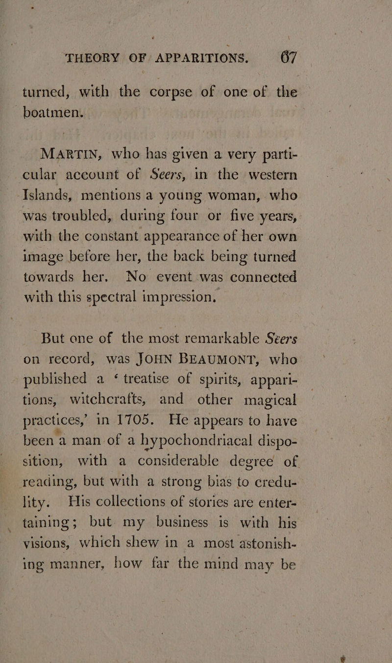 turned, with nm corpse of one of the -boatmen. MARTIN, who has given a very parti- cular account of Seers, in the western Tslands, mentions a young woman, who ‘was troubled, during four or five years, with the constant appearance of her own image before her, the back being turned towards her, No event was connected with this spectral impression, “But one of the most remarkable Seers on record, was JOHN BEAUMONT, who published a ‘ treatise of spirits, appari- tions, witchcrafts, and other magical practices,’ in 1705. He appears to have been a man of a hypochondriacal dispo- sition, with a considerable degree of reading, but with a strong bias to credu- lity. His collections of stories are enter- taining; but my business is with his visions, which shew in a most astonish- ing manner, how far the mind may be