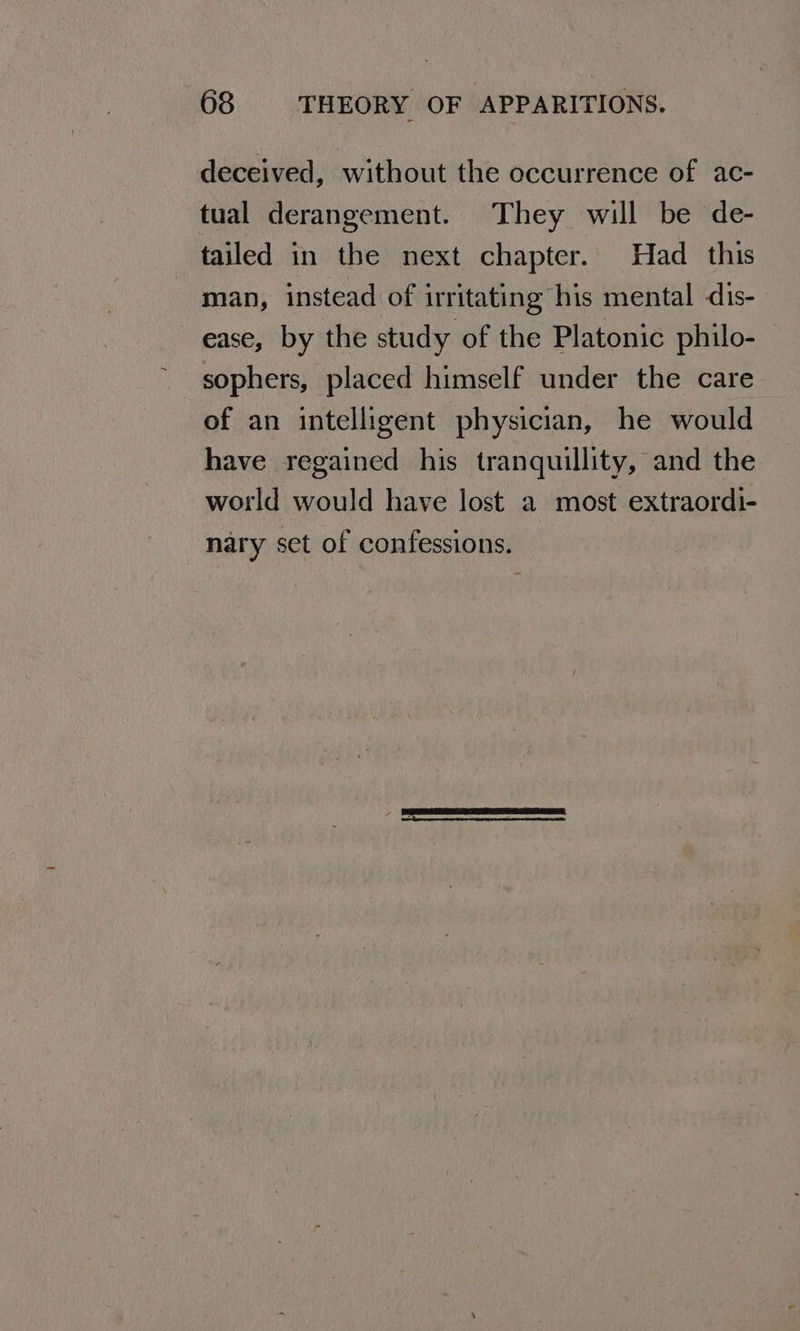 deceived, without the occurrence of ac- tual derangement. They will be de- tailed in the next chapter. Had _ this man, instead of irritating his mental dis- ease, by the study of the Platonic philo- sophers, placed himself under the care of an intelligent physician, he would have regained his tranquillity, and the world would have lost a most extraordi- nary set of confessions.