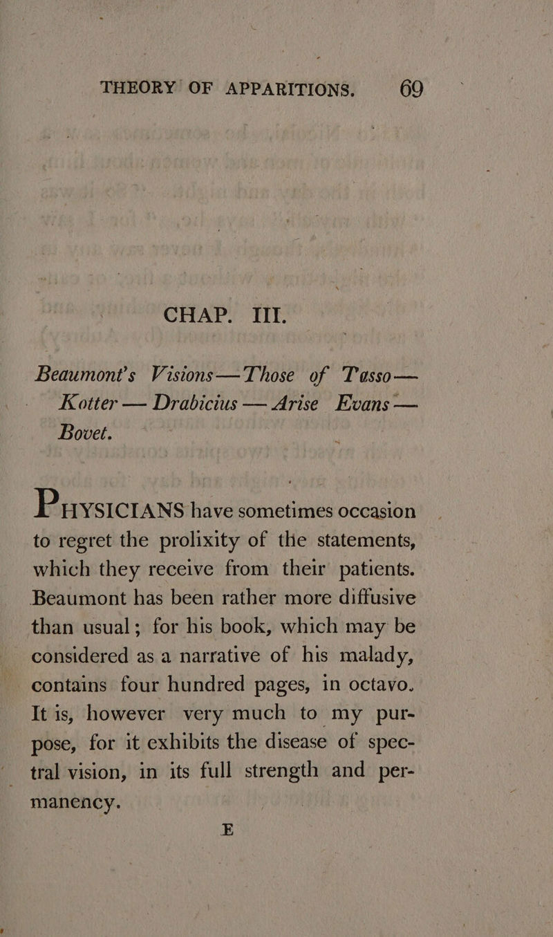 CHAP. TIT. Beaumont’s Vistons—Those of Tasso— Kotter — Drabicius — Arise Evans — Bovet. ; Prysictans have sometimes occasion to regret the prolixity of the statements, which they receive from their patients. Beaumont has been rather more diffusive than usual; for his book, which may be considered as a narrative of his malady, contains four hundred pages, in octavo. It is, however very much to my _ pur- pose, for it exhibits the disease of spec- tral vision, in its full strength and _per- manency. E
