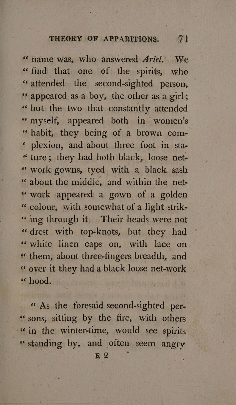 “¢ name was, who answered Ariel. We “find that one of the spirits, who “attended the second-sighted person, — ‘* appeared as a boy, the other asa girl; “‘ but the two that constantly attended “myself, appeared both in women’s “habit, they being of a brown com- ‘ plexion, and about three foot in. sta- “ture; they had both black, loose net- “ work gowns, tyed with a black sash “about the middie, and within the net- “work appeared a gown of a golden colour, with somewhat of a light strik- ‘‘ing through it, Their heads were not “drest with top-knots, but they had ‘‘white linen caps on, with lace on. “ them, about three-fingers breadth, and © over it they had a black loose net-work “ hood. : « As the foresaid second-sighted per- “sons, sitting by the fire, with others “in the winter-time, would see spirits he standing by, and often seem angry Been