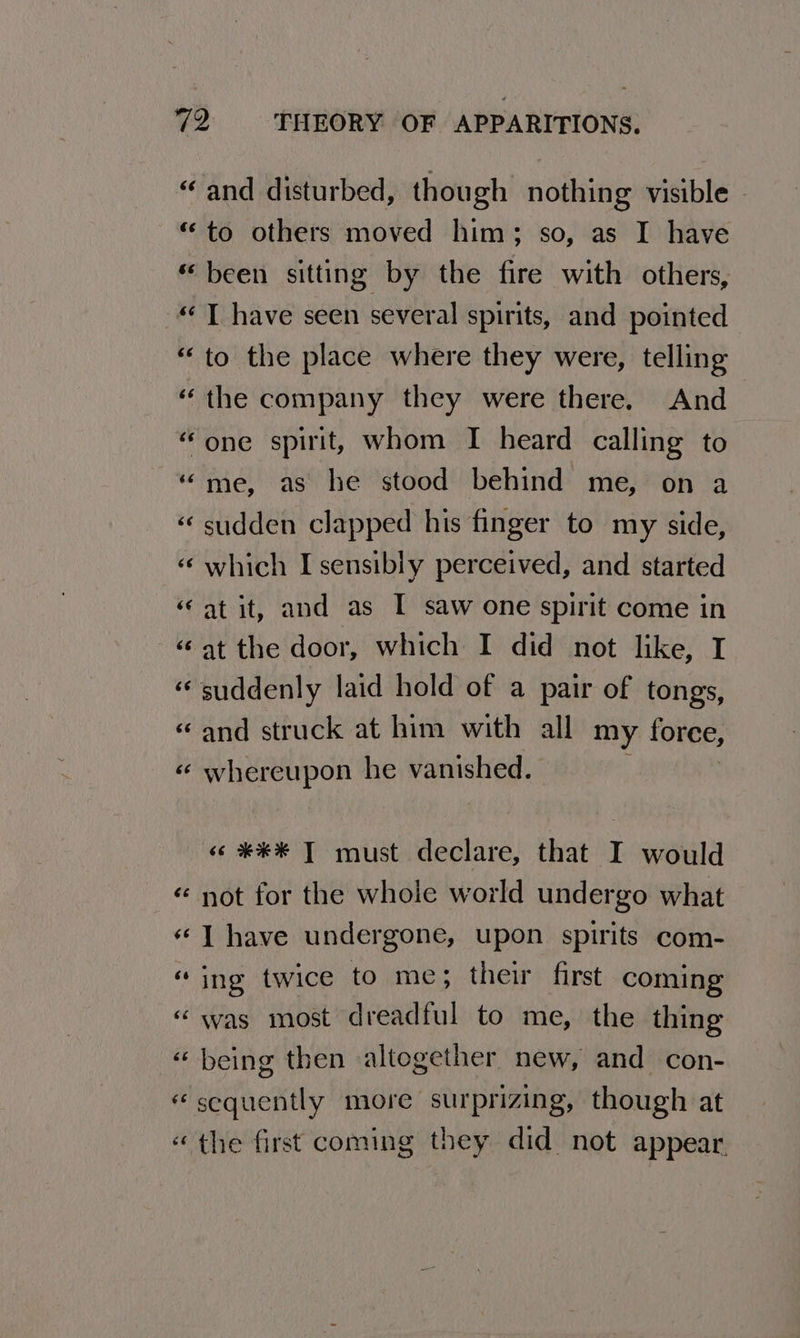 “and disturbed, though nothing visible “to others moved him; so, as I have “been sitting by the fire with others, «T have seen several spirits, and pointed “to the place where they were, telling “the company they were there. And “one spirit, whom I heard calling to “me, as he stood behind me, on a «sudden clapped his finger to my side, «‘ which I sensibly perceived, and started at it, and as I saw one spirit come in at the door, which I did not like, I “suddenly laid hold of a pair of tongs, and struck at him with all my force, whereupon he vanished. 6 n 4 nw 6 nw «o ¥*¥* T must declare, that I would not for the whole world undergo what I have undergone, upon spirits com- ing twice to me; their first coming was most dreadful to me, the thing « being then altogether new, and con- «sequently more surprizing, though at «the first coming they did not appear. n~ n nan wn nw a n~ wn