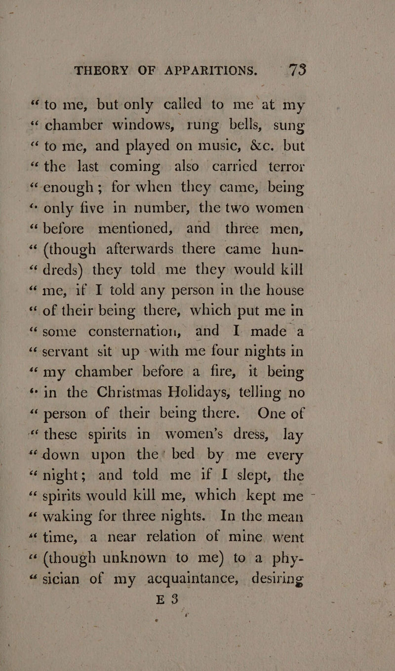 “to me, but only called to me at my *¢ chamber windows, rung bells, sung “ to me, and played on music, &amp;c. but “the last coming also carried terror “enough; for when they came, being _ © only five in number, the two women “before mentioned, and three men, _ (though afterwards there came hun- “‘ dreds) they told me they would kill “me, if I told any person in the house “of their being there, which put me in “some consternation, and I made a ‘‘ servant sit up with me four nights in «“my chamber before a fire, it being « in the Christmas Holidays, telling no “person of their being there. One of “these spirits in women’s dress, lay “down upon the’ bed by me every “night; and told me if [I slept, the “ spirits would kill me, which kept me «« waking for three nights. In the mean “time, a near relation of mine went « (though unknown to me) to a phy- “sician of my acquaintance, desiring E 3
