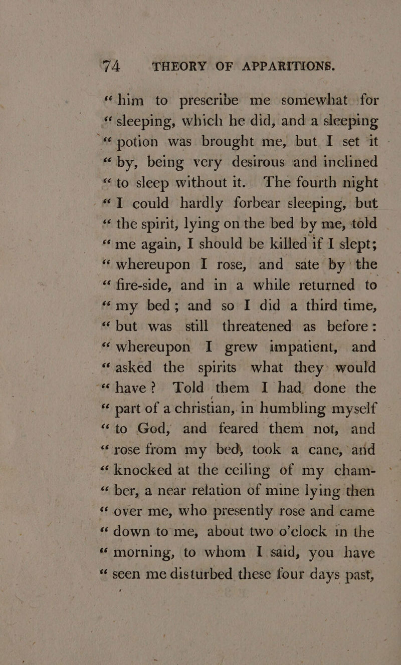 «him to prescribe me somewhat. for « sleeping, which he did, and a sleeping “ potion was brought me, but I set ‘it - “by, being very desirous and inclined “to sleep without it. The fourth night -T could hardly forbear sleeping, but “ the spirit, lying on the bed by me, told «me again, I should be killed if I slept; “ whereupon I rose, and sate by the “ fire-side, and in a while returned to ‘my bed; and so I did a third time, “but was still threatened as before: “whereupon I grew impatient, and- “asked the spirits what they would “have? Told them I had done the *« part of a christian, in humbling myself “to God, and feared them not, and * rose from my bed, took a cane, and “‘ knocked at the ceiling of my cham- “ber, a near relation of mine lying then « over me, who presently rose and came ‘«‘down to me, about two o’clock in the “ morning, to whom I said, you have “ seen me disturbed these four days past,