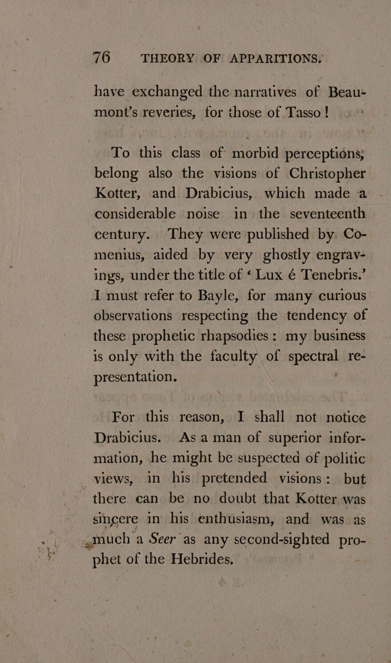 a eas — have exchanged the narratives of Beau- mont’s reveries, for those of Tasso ! To this class of morbid perceptions; belong also the visions of Christopher Kotter, and. Drabicius, which made a considerable noise in the seventeenth century.. They were published by: Co- menius, aided by very ghostly engrav- ings, under the title of « Lux é Tenebris.’ I must refer to Bayle, for many curious observations respecting the tendency of these prophetic rhapsodies : my business is only with the faculty of isl re- presentation. ‘For this reason, I shall not notice Drabicius. As aman of superior infor- mation, he might be suspected of politic views, in his pretended visions: but there can be no doubt that Kotter was sincere in his enthusiasm, and was as much’ a Seer as any second-sighted pro- phet of the Hebrides. -