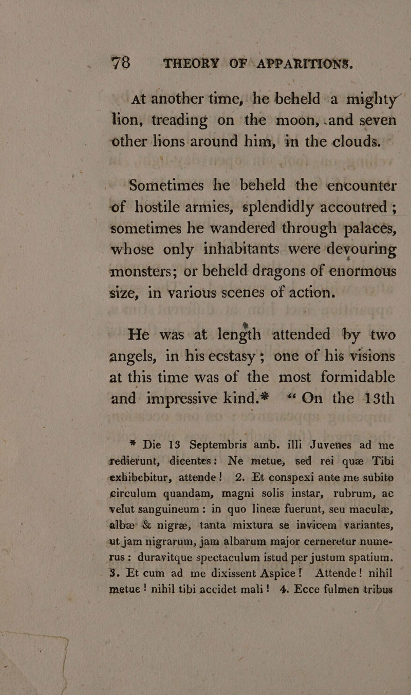 at another time, he beheld a mighty” lion, treading on the moon, .and seven other lions around him, in the clouds. Sometimes he beheld the encounter of hostile armies, splendidly accoutred ; sometimes he wandered through palacés, whose only inhabitants were devouring monsters; or beheld dragons of enormous size, in various scenes of action. He was at length attended by two angels, in his ecstasy ; one of his visions at this time was of the most formidable and impressive kind.* “On the 13th * Die 13 Septembris amb. illi Juvenes ad me redierunt, dicentes: Ne metue, sed rei que Tibi exhibebitur, attende! 2. Et conspexi ante me subito circulum quandam, magni solis instar, rubrum, ac velut sanguineum: in quo linez fuerunt, seu macule, alba &amp; nigre, tanta mixtura se invicem variantes, ut jam nigrarum, jam albarum major cerneretur nume- rus: durayitque spectaculum istud per justum spatium. 3. Et cum ad me dixissent Aspice! Attende! nihil metue ! nihil tibi accidet mali! 4. Ecce fulmen tribus
