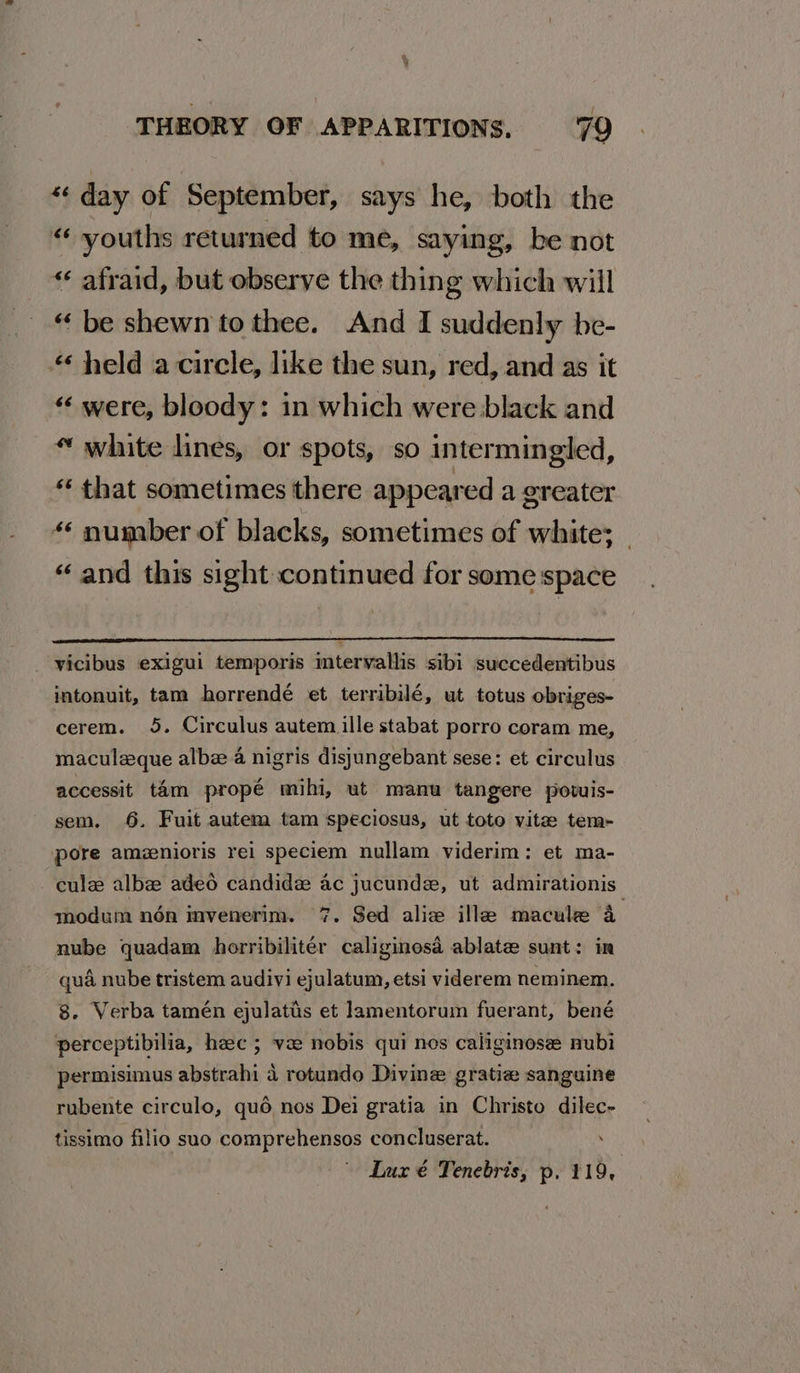% , THEORY OF APPARITIONS. 79 *« day of September, says he, both the «“ youths returned to me, saying, be not « afraid, but observe the thing which will “ be shewn to thee. And I suddenly be- held a circle, like the sun, red, and as it “‘ were, bloody: in which were black and « white lines, or spots, so intermingled, “ that sometimes there appeared a greater “* number of blacks, sometimes of white; _ “and this sight continued for some space _ yicibus exigui temporis imtervallis sibi succedentibus intonuit, tam horrendé et terribilé, ut totus obriges- cerem. 5. Circulus autem ille stabat porro coram me, maculeque albez a nigris disjungebant sese: et circulus accessit tam propé mihi, ut manu tangere powis- sem. 6. Fuit autem tam speciosus, ut toto vite tem- pore amzenioris rei speciem nullam viderim: et ma- cule albee adeo candida ac jucunde, ut admirationis modum nén invenerim. 7. Sed alice ille macule 4 nube quadam horribilitér caliginosa ablate sunt: in qua nube tristem audivi ejulatum, etsi viderem neminem. 8. Verba tamén ejulatis et lamentorum fuerant, bené perceptibilia, heec ; ve nobis qui nes caliginose nubi permisimus abstrahi 4 rotundo Divine gratiz sanguine rubente circulo, quo nos Dei gratia in Christo dilec- tissimo filio suo comprehensos concluserat. . Lux € Tenebris, p. 119,