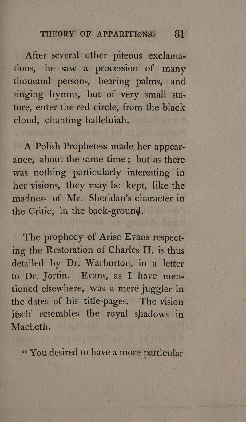 After several other piteous exclama- tions, he saw a procession of many thousand persons, bearing palms, and singing hymns, but of very small sta- ture, enter the red circle, from the black cloud, chanting halleluiah. A Polish Prophetess made her appear- ance, about the same time; but as there was nothing particularly interesting in her visions, they may be kept, like the madness of Mr. Sheridan’s character in the Critic, in the back-ground. The prophecy of Arise Evans respect- ing the Restoration of Charles IT. is thus detailed by Dr. Warburton, in a letter to Dr. Jortin. Evans, as I have men- tioned elsewhere, was a mere juggler in the dates of his title-pages. The vision itself resembles the royal shadows in Macbeth. « You desired to have a more particular