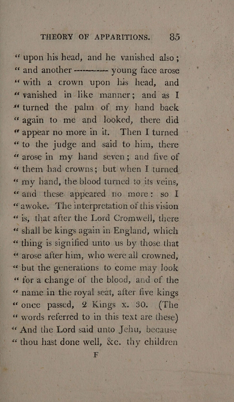 “upon his head, and he vanished also; “and another ------------ young face arose ‘with a crown upon has head, and ‘vanished in like manner; and as I **turned the palm of my hand back “again to me and looked, there did “ appear no more in it. Then I turned “to the judge and said to him, there “arose in my hand seven; and five of “ them had crowns; but when I turned “my hand, the blood turned to its veins, “and these appeared no more: so I “awoke. The interpretation of this vision bie that after the Lord Cromwell, there « shall be kings again in England, which “thing is signified unto us by those that «arose after him, who were all crowned, “but the generations to come may look “ for a change of the blood, and of the «‘ name in the royal seat, after five kings “ once passed, 2 Kings x. 30. (The « words referred to in this text are these) «¢ And the Lord said unto Jehu, because «thou hast done well, &amp;c. thy children F