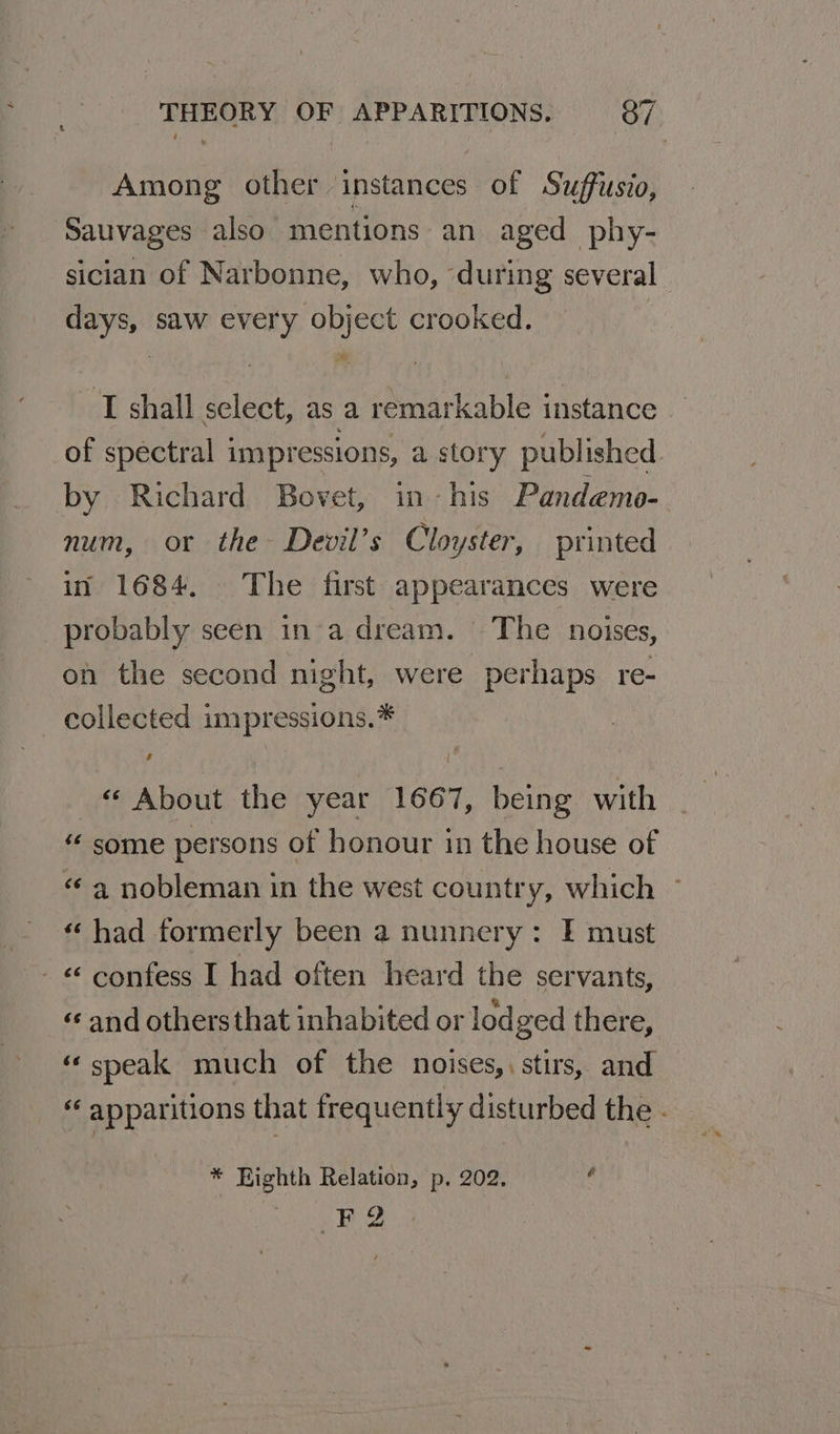 Among other instances of Suffusio, Sauvages also mentions an aged phy- sician of Narbonne, who, during several days, saw every object crooked. T shall select, as a remarkable instance of spectral impressions, a story published by Richard Bovet, in-his Pandemo- num, or the Devil’s Cloyster, printed in 1684. The first appearances were probably seen in’a dream. The noises, on the second night, were perhaps. re- collected impressions.* « About the year 1667, being with “ some persons of honour in the house of «a nobleman in the west country, which © «had formerly been a nunnery: I must - &amp; confess I had often heard the servants, « and othersthat inhabited or lodged there, «speak much of the noises,, stirs, and “ apparitions that frequently disturbed the - * Eighth Relation, p. 202. 4 FQ